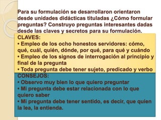 Para su formulación se desarrollaron orientaron
desde unidades didácticas tituladas ¿Cómo formular
preguntas? Construyo preguntas interesantes dadas
desde las claves y secretos para su formulación.
CLAVES:
• Empleo de los ocho honestos servidores: cómo,
qué, cuál, quién, dónde, por qué, para qué y cuándo
• Empleo de los signos de interrogación al principio y
final de la pregunta
• Toda pregunta debe tener sujeto, predicado y verbo
CONSEJOS:
• Observo muy bien lo que quiero preguntar
• Mi pregunta debe estar relacionada con lo que
quiero saber
• Mi pregunta debe tener sentido, es decir, que quien
la lea, la entienda.
 