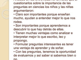 Anótese en las entrevistas no formales que al
cuestionarlos sobre la importancia de las
preguntas en ciencias los niños y las niñas
argumentaron:
• Claro son importantes porque enseñan
mucho, ayudan a entender mejor lo que nos
rodea.
• Son importantes porque aprendemos a
descubrir lo que hay detrás de ellas.
• Tienen muchas ventajas como analizar e
interpretar mejor lo que escribo, leo y
propongo.
• Formular preguntas interesantes es tener
una ventaja de aprender y de soñar.
• Con las preguntas, tenemos la oportunidad
de evaluarnos y así saber si sabemos bien o
 