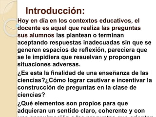 Introducción:
Hoy en día en los contextos educativos, el
docente es aquel que realiza las preguntas
sus alumnos las plantean o terminan
aceptando respuestas inadecuadas sin que se
generen espacios de reflexión, pareciera que
se le impidiera que resuelvan y propongan
situaciones adversas.
¿Es esta la finalidad de una enseñanza de las
ciencias?¿Cómo lograr cautivar e incentivar la
construcción de preguntas en la clase de
ciencias?
¿Qué elementos son propios para que
adquieran un sentido claro, coherente y con
 