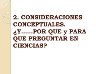 2. CONSIDERACIONES
CONCEPTUALES.
¿Y……POR QUE y PARA
QUE PREGUNTAR EN
CIENCIAS?
 