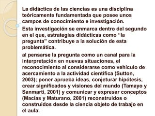 La didáctica de las ciencias es una disciplina
teóricamente fundamentada que posee unos
campos de conocimiento e investigación.
Esta investigación se enmarca dentro del segundo
en el que, estrategias didácticas como “la
pregunta” contribuye a la solución de esta
problemática.
al pensarse la pregunta como un canal para la
interpretación en nuevas situaciones, el
reconocimiento al considerarse como vehículo de
acercamiento a la actividad científica (Sutton,
2003); poner aprueba ideas, conjeturar hipótesis,
crear significados y visiones del mundo (Tamayo y
Sanmarti, 2001) y comunicar y expresar conceptos
(Macías y Maturano, 2001) reconstruidos o
construidos desde la ciencia objeto de trabajo en
el aula.
 