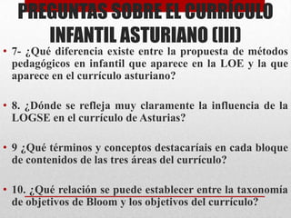 PREGUNTAS SOBRE EL CURRÍCULO
      INFANTIL ASTURIANO (III)
• 7- ¿Qué diferencia existe entre la propuesta de métodos
  pedagógicos en infantil que aparece en la LOE y la que
  aparece en el currículo asturiano?

• 8. ¿Dónde se refleja muy claramente la influencia de la
  LOGSE en el currículo de Asturias?

• 9 ¿Qué términos y conceptos destacaríais en cada bloque
  de contenidos de las tres áreas del currículo?

• 10. ¿Qué relación se puede establecer entre la taxonomía
  de objetivos de Bloom y los objetivos del currículo?
 