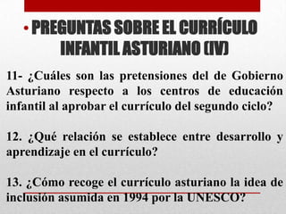 • PREGUNTAS SOBRE EL CURRÍCULO
        INFANTIL ASTURIANO (IV)
11- ¿Cuáles son las pretensiones del de Gobierno
Asturiano respecto a los centros de educación
infantil al aprobar el currículo del segundo ciclo?

12. ¿Qué relación se establece entre desarrollo y
aprendizaje en el currículo?

13. ¿Cómo recoge el currículo asturiano la idea de
inclusión asumida en 1994 por la UNESCO?
 