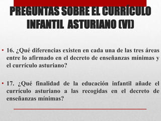 PREGUNTAS SOBRE EL CURRÍCULO
      INFANTIL ASTURIANO (VI)

• 16. ¿Qué diferencias existen en cada una de las tres áreas
  entre lo afirmado en el decreto de enseñanzas mínimas y
  el currículo asturiano?

• 17. ¿Qué finalidad de la educación infantil añade el
  currículo asturiano a las recogidas en el decreto de
  enseñanzas mínimas?
 