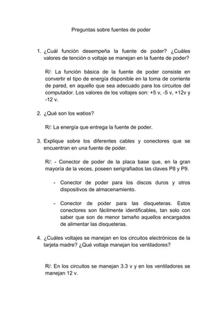 Preguntas sobre fuentes de poder<br />¿Cuál función desempeña la fuente de poder? ¿Cuáles valores de tención o voltaje se manejan en la fuente de poder?<br />R/: La función básica de la fuente de poder consiste en convertir el tipo de energía disponible en la toma de corriente de pared, en aquello que sea adecuado para los circuitos del computador. Los valores de los voltajes son: +5 v, -5 v, +12v y -12 v.<br />¿Qué son los watios?<br />R/: La energía que entrega la fuente de poder.<br />Explique sobre los diferentes cables y conectores que se encuentran en una fuente de poder.<br />R/: - Conector de poder de la placa base que, en la gran mayoría de la veces, poseen serigrafiados las claves P8 y P9.<br />Conector de poder para los discos duros y otros dispositivos de almacenamiento. <br />Conector de poder para las disqueteras. Estos conectores son fácilmente identificables, tan solo con saber que son de menor tamaño aquellos encargados de alimentar las disqueteras.<br />¿Cuáles voltajes se manejan en los circuitos electrónicos de la tarjeta madre? ¿Qué voltaje manejan los ventiladores?<br /> <br />R/: En los circuitos se manejan 3.3 v y en los ventiladores se manejan 12 v.<br />¿Los voltajes que se manejan en la fuente de poder, son positivos o negativos? Explicar en forma detallada.<br />R/: Los voltajes que se manejan en la fuente de poder son positivas, ya que alimenta todo el sistema, componentes lógicos y motores.<br />Explique los valores de corriente que circulan en los ventiladores y sus unidades de medida.<br />R/: A demás, de los motores de unidades, el suministro de +12 v es utilizado por cualquier ventilador en el sistema, el cual, por supuesto, siempre debe estar operando. Un solo ventilador puede consumir de 100mA a 250mA (o 0.1 a 0.25 amperios); sin embargo, la mayoría de los ventiladores más recientes usa menor corriente, es decir, 100mA. Aunque la mayoría de los ventiladores en los sistemas de escritorio operan con +12 v, casi todos los sistemas portátiles usan ventiladores que operan con +5 o incluso 3.3 v. <br />Explique en qué consisten las señales las señales POWER_GOOD y PS_ON.<br />R/: POWER_GOOD: El efecto de esta configuración es que, cuando baja el corriente de voltaje alterna, la fuente de poder se somete a un mayor esfuerzo o se sobrecalienta. La señal POWER_GOOD disminuye obligando a reiniciar el sistema o a apagarlo por completo.<br />PS_ON: Es una señal la cual se puede usar para apagar la fuente de poder y, por ende, el sistema, por medio de software.<br />¿Cuáles consecuencias se presentan por encender y apagar un sistema frecuentemente (varias veces en el día)?<br /> R/: Cuando se enciende un sistema, los componentes pasan de la temperatura ambiente a otra tan alta que llega a los 85 grados centígrados, en 30 minutos o menos. Al apagar el sistema, los componentes se enfrían de nuevo a la temperatura ambiente en un corto periodo de tiempo. Cada componente se expande y se contrae en proporciones ligeramente diferentes, lo que causa en el sistema una enorme presión. Esta es la razón principal de su falla.<br />¿Qué valor de temperatura puede llegar a alcanzar los dispositivos o componentes internos de un sistema de cómputo? ¿Cuál es el inconveniente con las altas temperaturas y como lo podemos remediar?<br /> R/: La expansión y contracción térmica no solo afecta a los chips y las tarjetas de circuitos, sino también a los discos duros. En la actualidad, la mayoría de estos dispositivos tienen sofisticadas rutinas de compensación térmica que realizan ajustes en la posición de las cabezas, con relación a la expansión y contracción de los platos. La mayoría de las unidades llevan a cabo esta rutina de compensación térmica cada cinco minutos a partir de entonces. Con base en estos hechos, la recomendación más adecuada en cuanto al funcionamiento de la fuente es que usted encienda los sistemas al comienzo del día laboral y los apague al final del mismo. No apague los sistemas a la hora del almuerzo o en otros periodos de corta duración. Desde luego, los servidores deberán dejarse encendidos de forma continua. <br />¿Cuáles son los inconvenientes que se presentan con el uso de fuentes de mala calidad?<br />R/: Puede desanimar todos los proyectos de expansión del sistema que usted haya presupuestado. No pueden aceptar la cantidad y el tipo de opciones consumidoras de energía que usted quisiera agregar.<br />¿Cuáles consejos deben tenerse en cuenta en relación con la fuente de poder?<br />R/: -    Si tiene ranuras libres, separe las tarjetas en su sistema para permitir que el aire fluya entre ellas.<br />Coloque las tarjetas que operen más caliente, tan cerca como sea posible al ventilador, u orificios de ventilación del sistema.<br />Asegúrese de que haya un flujo de aire adecuado alrededor del disco duro, en especial si gira en mayor velocidad.<br />Asegúrese de operar en todo momento con la cubierta puesta, sobre todo si tiene un sistema sobrecargado, pues retirar la tapa puede causar que un sistema se sobrecaliente. Sin la cubierta, el ventilador de la fuente de poder ya no suministra aire a través del sistema; en vez de eso, el ventilador enfría solamente a la fuente de poder, y el resto de sistema debe enfriarse por simple convención.<br /> Explique sobre el mensaje de error: “verificación de paridad”<br />R/: Indica un problema con la fuente de poder. Esto podría parecer extraño, puesto que este mensaje se refiere, específicamente, a fallas de memoria. La relación consiste en que la fuente de poder es la que suministra energía a la memoria, y la memoria falla con una corriente que la fuente de poder no le suministra adecuadamente.<br />¿Cómo identificar si el mensaje de error “verificación de paridad” tiene su causa realmente en la memoria o en la fuente de poder?<br />R/: Una pista es la cantidad de veces que se repite el problema. Si el mensaje “verificación de paridad”, u otro problema, aparece con frecuencia e identifica siempre la misma ubicación de memoria, usted puede deducir que el problema es una memoria defectuosa. Sin embargo, si la ubicación de memoria dada parece aleatoria o, en la mayoría de los casos diferente, usted infiere que la razón es una fuente de poder que está suministrando energía en forma inadecuada.<br /> Haga una lista de problemas que se presentan en los equipos de cómputo por los problemas relacionados con las fallas en la fuente de poder.<br /> R/: -    Fallas en el encendido o bloqueo del sistema.<br />Cuando el equipo se reinicia espontáneamente o sufre de bloqueos intermitentes durante una operación normal.<br />Errores en la memoria de “verificación de paridad” u otro tipo de errores en la memoria.<br />Cuando se producen ligeras descargas electroestáticas que interrumpen la operación del sistema.<br />Falla en el giro de discos duros y de ventiladores.<br />Choques eléctricos en el gabinete.<br />Sobrecalentamiento por falla del ventilador.<br />Sistemas totalmente muertos.<br />Humo en el sistema.<br />¿Qué normas de seguridad debemos seguir en relación con el manejo de la fuente de poder?<br /> R/: Usted debe operar dentro de la fuente de poder cuando se encuentra abierta. Aunque la fuente no se encuentre encendida ni conectada a la toma de poder, dentro de ella se generan corrientes muy altas que pueden causar la muerte instantánea. Una fuente de poder que se encuentra desconectada de la toma de poder, puede, en la mayoría de los casos, demorarse en la descarga de corriente anteriormente generada, así que no es conveniente que se confié solo por el hecho de que no esté alimentada en un momento determinado. Lo mejor es asignarle esta responsabilidad a un profesional en el asunto, para evitar una electrocución. <br /> <br />