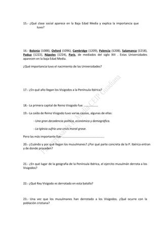 15.- ¿Qué clase social aparece en la Baja Edad Media y explica la importancia que
tuvo?
16.- Bolonia (1088), Oxford (1096), Cambridge (1209), Palencia (1208), Salamanca (1218),
Padua (1222), Nápoles (1224), París, de mediados del siglo XIII . Estas Universidades
aparecen en la baja Edad Media.
¿Qué importancia tuvo el nacimiento de las Universidades?
17.- ¿En qué año llegan los Visigodos a la Península Ibérica?
18.- La primera capital de Reino Visigodo fue: .................
19.- La caída de Reino Visigodo tuvo varias causas, algunas de ellas:
- Una gran decadencia política, económica y demográfica.
- La Iglesia sufría una crisis moral grave.
Pero las más importante fue: ...................................................
20.- ¿Cuándo y por qué llegan los musulmanes? ¿Por qué parte concreta de la P. Ibérica entran
y de donde proceden?
21.- ¿En qué lugar de la geografía de la Península Ibérica, el ejercito musulmán derrota a los
Visigodos?
22.- ¿Qué Rey Visigodo es derrotado en esta batalla?
23.- Una vez que los musulmanes han derrotado a los Visigodos. ¿Qué ocurre con la
población cristiana?
 