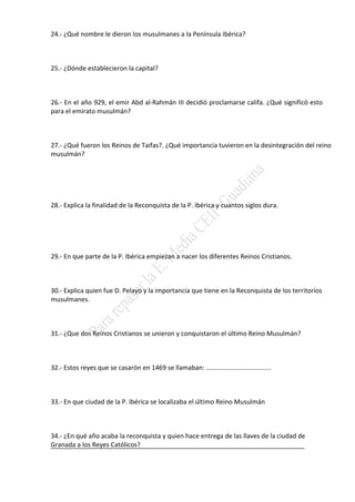 24.- ¿Qué nombre le dieron los musulmanes a la Península Ibérica?
25.- ¿Dónde establecieron la capital?
26.- En el año 929, el emir Abd al-Rahmán III decidió proclamarse califa. ¿Qué significó esto
para el emirato musulmán?
27.- ¿Qué fueron los Reinos de Taifas?. ¿Qué importancia tuvieron en la desintegración del reino
musulmán?
28.- Explica la finalidad de la Reconquista de la P. Ibérica y cuantos siglos dura.
29.- En que parte de la P. Ibérica empiezan a nacer los diferentes Reinos Cristianos.
30.- Explica quien fue D. Pelayo y la importancia que tiene en la Reconquista de los territorios
musulmanes.
31.- ¿Que dos Reinos Cristianos se unieron y conquistaron el último Reino Musulmán?
32.- Estos reyes que se casarón en 1469 se llamaban: ....................................
33.- En que ciudad de la P. Ibérica se localizaba el último Reino Musulmán
34.- ¿En qué año acaba la reconquista y quien hace entrega de las llaves de la ciudad de
Granada a los Reyes Católicos?
 