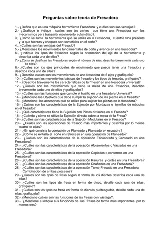 Preguntas sobre teoría de Fresadora
1.- ¿Defina que es una máquina herramienta Fresadora y cuáles son sus ventajas?
2.- ¿Grafique e indique cuales son las partes que tiene una Fresadora con los
mecanismos para transmitir movimiento automático?.
3,. ¿Cómo se llama la herramienta que se utiliza en la Fresadora, cuantos filos presenta
y a que fuerzas y choques son sometidos en el corte?
4,. ¿Cuáles son las ventajas del Fresado?
5.- ¿Menciones los movimientos fundamentales de corte y avance en una fresadora?
6.- ¿Indique los tipos de fresadora según la orientación del eje de la herramienta y
describa cada una de ellas?
7.- ¿Cómo se clasifican las Fresadoras según el número de ejes, describa brevemente cada uno
de ellos?.
8.- ¿Cuales son los ejes principales de movimiento que puede tener una fresadora y
describa cada una de ellas?
9.- ¿Describa cuales son los movimientos de una fresadora de 5 ejes y grafíquelo?
10.- ¿Cuáles son los movimientos básicos de fresado y los tipos de fresado, grafíquelo?
11.- ¿Describa brevemente las características de la “mesa” en una fresadora universal?
12.- ¿Cuáles son los movimientos que tiene la mesa de una fresadora, describa
brevemente cada uno de ellos y grafíquelos?
13.- ¿Cuáles son las funciones que cumple el husillo en una fresadora Universal?
14.- ¿Mencione los Objetivos que debe cumplir la sujeción de las piezas en el fresado?
15.- ¿Mencione los accesorios que se utiliza para sujetar las piezas en la fresadora?
16.- ¿Cuáles son las características de la Sujeción por Mordazas o tornillos de máquina
en el fresado?
17.- ¿Qué características tiene la Sujeción con Platos divisores en el Fresado?
18.- ¿Cuándo y cómo se utiliza la Sujeción directa sobre la mesa de la Fresa?
19.- ¿Cuáles son las características de la Sujeción Modulares en el Fresado?
20.- ¿Cuáles son las operaciones de fresado más importantes y describa por lo menos
cuatro de ellas?
21.- ¿En qué consiste la operación de Planeado y Planeado en escuadra?
22.- ¿Cómo se evitaría el corte en retroceso en una operación de Planeado?
23.- ¿Cuáles son las características de la operación Escuadrado y Canteado en una
Fresadora?
24.- ¿Cuáles son las características de la operación Alojamientos o Vaciados en una
Fresadora?
25.- ¿Cuáles son las características de la operación Copiados o contornos en una
Fresadora?
26.- ¿Cuáles son las características de la operación Ranuras y cortes en una Fresadora?
27.- ¿Cuáles son las características de la operación Chaflanes en una Fresadora?
28.- ¿Cuáles son las características de la operación Torno-Fresado en una Fresadora
Combinación de ambos procesos?
29.- ¿Cuales son los tipos de fresa según la forma de los dientes describa cada una de
ellas?
30.- ¿Cuáles son los tipos de fresa en forma de disco, detalle cada una de ellas,
grafíquelo?
31.- ¿Cuáles son los tipos de fresa en forma de dientes punteagudos, detalle cada una de
ellas, grafíquelo?
32.- ¿Mencione cuáles son las funciones de las fresas con vástago?.
33.- ¿Mencione e indique sus funciones de las fresas de forma más importantes, por lo
menos tres?
 