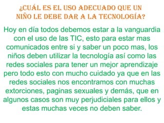 ¿Cuál es el uso adecuado que un
    niño le debe dar a la tecnología?
Hoy en día todos debemos estar a la vanguardia
    con el uso de las TIC, esto para estar mas
 comunicados entre si y saber un poco mas, los
  niños deben utilizar la tecnología así como las
 redes sociales para tener un mejor aprendizaje
pero todo esto con mucho cuidado ya que en las
  redes sociales nos encontramos con muchas
 extorciones, paginas sexuales y demás, que en
algunos casos son muy perjudiciales para ellos y
      estas muchas veces no deben saber.
 