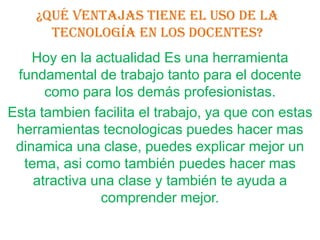 ¿Qué ventajas tiene el uso de la
      tecnología en los docentes?
    Hoy en la actualidad Es una herramienta
 fundamental de trabajo tanto para el docente
      como para los demás profesionistas.
Esta tambien facilita el trabajo, ya que con estas
 herramientas tecnologicas puedes hacer mas
 dinamica una clase, puedes explicar mejor un
  tema, asi como también puedes hacer mas
    atractiva una clase y también te ayuda a
               comprender mejor.
 