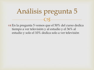 Análisis pregunta 5 
 
 En la pregunta 5 vemos que el 50% del curso dedica 
tiempo a ver televisión y al estudio y el 36% al 
estudio y solo el 10% dedica solo a ver televisión 
 