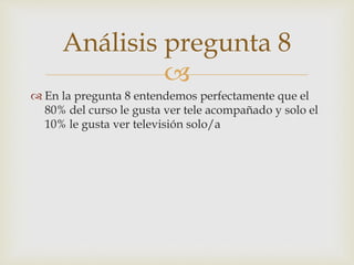Análisis pregunta 8 
 
 En la pregunta 8 entendemos perfectamente que el 
80% del curso le gusta ver tele acompañado y solo el 
10% le gusta ver televisión solo/a 
 
