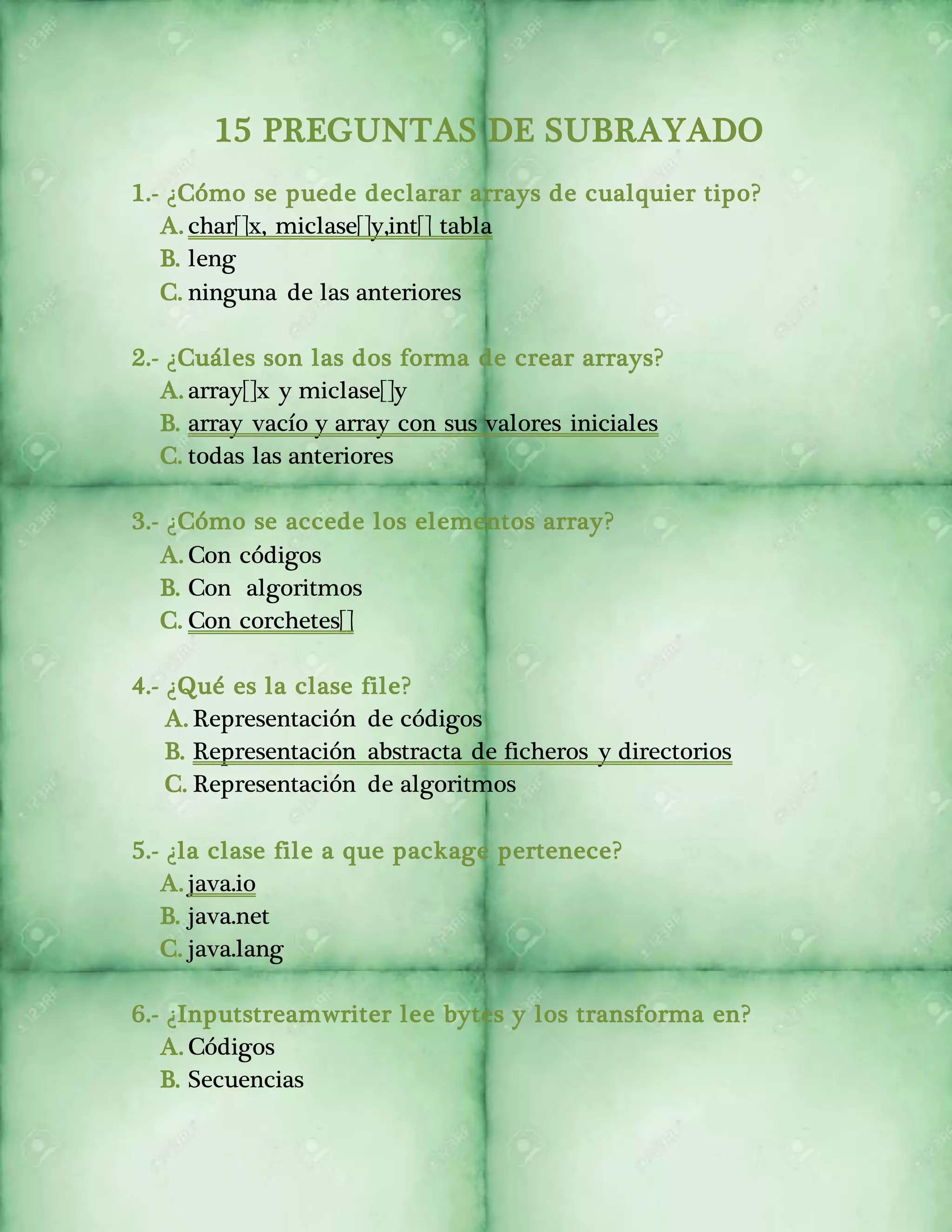 15 PREGUNTAS DE SUBRAYADO 
1.- ¿Cómo se puede declarar arrays de cualquier tipo? 
A. char[]x, miclase[]y,int[] tabla 
B. leng 
C. ninguna de las anteriores 
2.- ¿Cuáles son las dos forma de crear arrays? 
A. array[]x y miclase[]y 
B. array vacío y array con sus valores iniciales 
C. todas las anteriores 
3.- ¿Cómo se accede los elementos array? 
A. Con códigos 
B. Con algoritmos 
C. Con corchetes[] 
4.- ¿Qué es la clase file? 
A. Representación de códigos 
B. Representación abstracta de ficheros y directorios 
C. Representación de algoritmos 
5.- ¿la clase file a que package pertenece? 
A. java.io 
B. java.net 
C. java.lang 
6.- ¿Inputstreamwriter lee bytes y los transforma en? 
A. Códigos 
B. Secuencias 
 