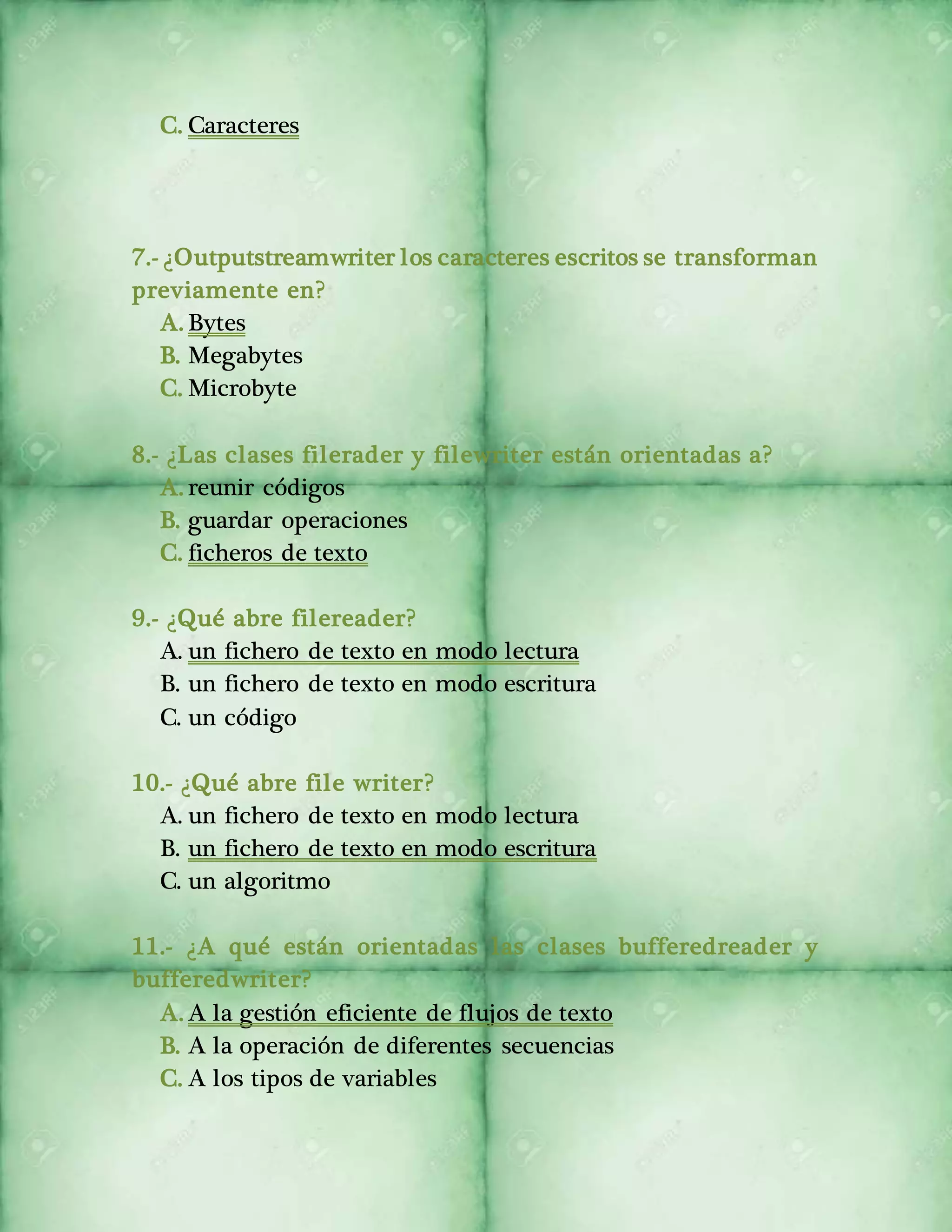 C. Caracteres 
7.- ¿Outputstreamwriter los caracteres escritos se transforman 
previamente en? 
A. Bytes 
B. Megabytes 
C. Microbyte 
8.- ¿Las clases filerader y filewriter están orientadas a? 
A. reunir códigos 
B. guardar operaciones 
C. ficheros de texto 
9.- ¿Qué abre filereader? 
A. un fichero de texto en modo lectura 
B. un fichero de texto en modo escritura 
C. un código 
10.- ¿Qué abre file writer? 
A. un fichero de texto en modo lectura 
B. un fichero de texto en modo escritura 
C. un algoritmo 
11.- ¿A qué están orientadas las clases bufferedreader y 
bufferedwriter? 
A. A la gestión eficiente de flujos de texto 
B. A la operación de diferentes secuencias 
C. A los tipos de variables 
 