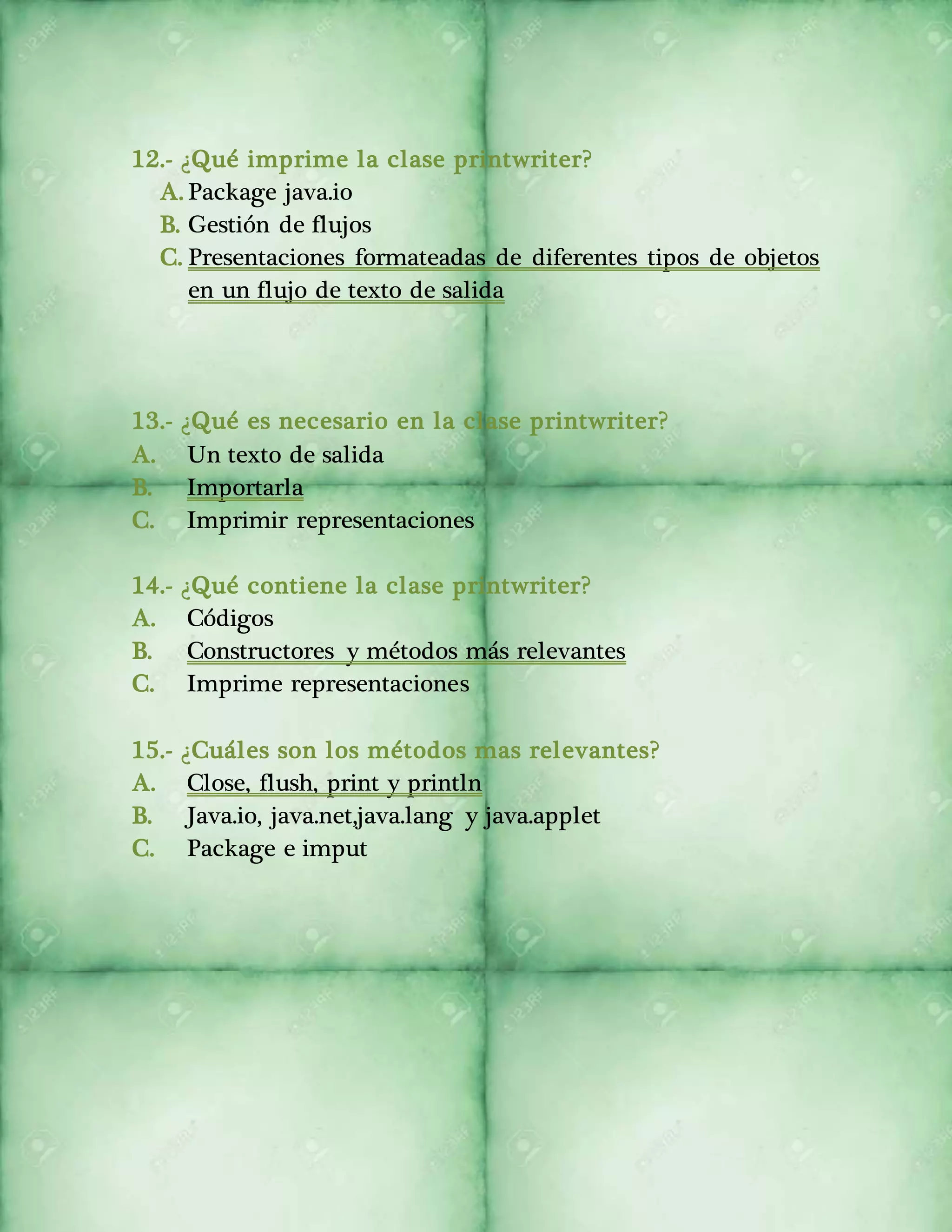 12.- ¿Qué imprime la clase printwriter? 
A. Package java.io 
B. Gestión de flujos 
C. Presentaciones formateadas de diferentes tipos de objetos 
en un flujo de texto de salida 
13.- ¿Qué es necesario en la clase printwriter? 
A. Un texto de salida 
B. Importarla 
C. Imprimir representaciones 
14.- ¿Qué contiene la clase printwriter? 
A. Códigos 
B. Constructores y métodos más relevantes 
C. Imprime representaciones 
15.- ¿Cuáles son los métodos mas relevantes? 
A. Close, flush, print y println 
B. Java.io, java.net,java.lang y java.applet 
C. Package e imput 
 