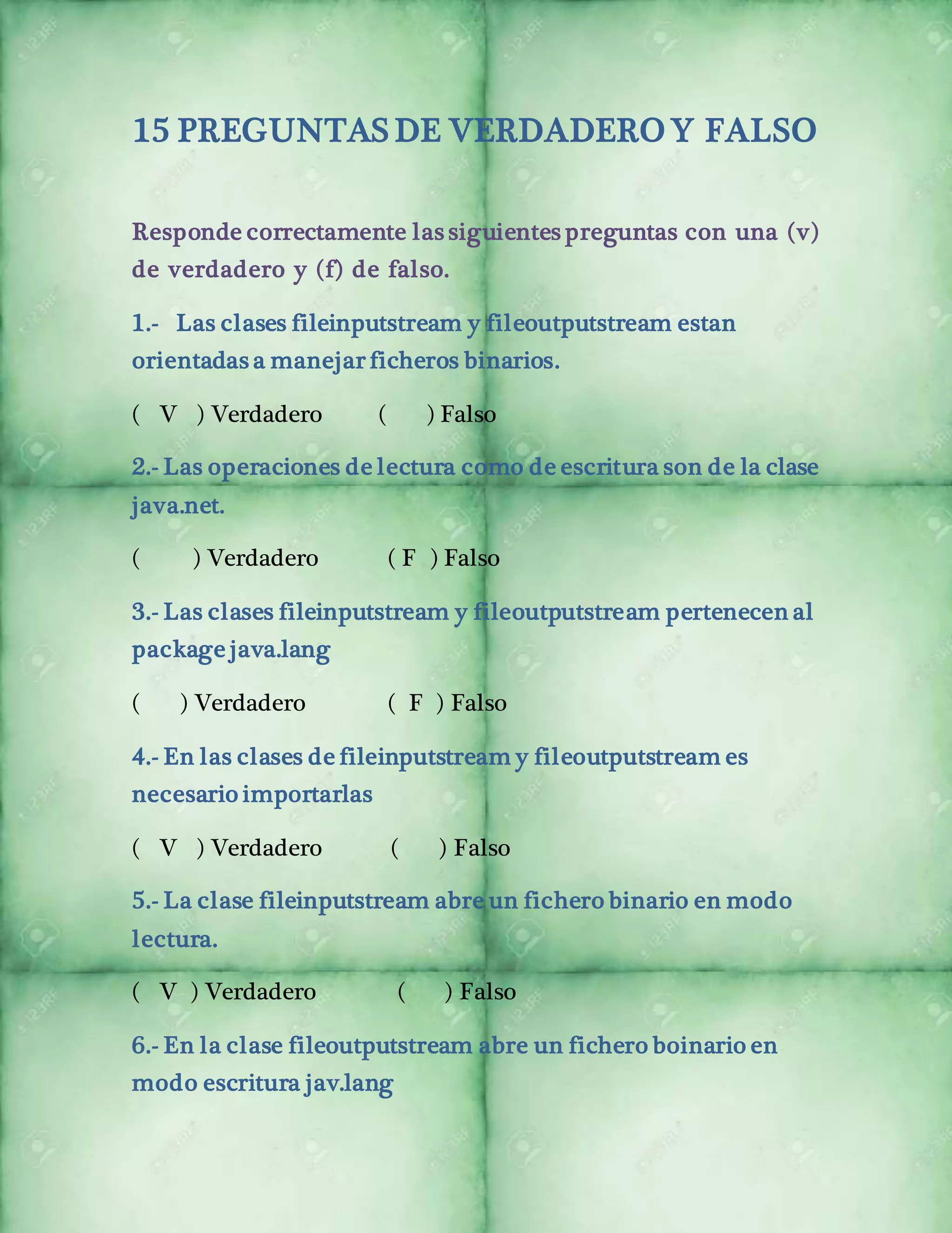 15 PREGUNTAS DE VERDADERO Y FALSO 
Responde correctamente las siguientes preguntas con una (v) 
de verdadero y (f) de falso. 
1.- Las clases fileinputstream y fileoutputstream estan 
orientadas a manejar ficheros binarios. 
( V ) Verdadero ( ) Falso 
2.- Las operaciones de lectura como de escritura son de la clase 
java.net. 
( ) Verdadero ( F ) Falso 
3.- Las clases fileinputstream y fileoutputstream pertenecen al 
package java.lang 
( ) Verdadero ( F ) Falso 
4.- En las clases de fileinputstream y fileoutputstream es 
necesario importarlas 
( V ) Verdadero ( ) Falso 
5.- La clase fileinputstream abre un fichero binario en modo 
lectura. 
( V ) Verdadero ( ) Falso 
6.- En la clase fileoutputstream abre un fichero boinario en 
modo escritura jav.lang 
 