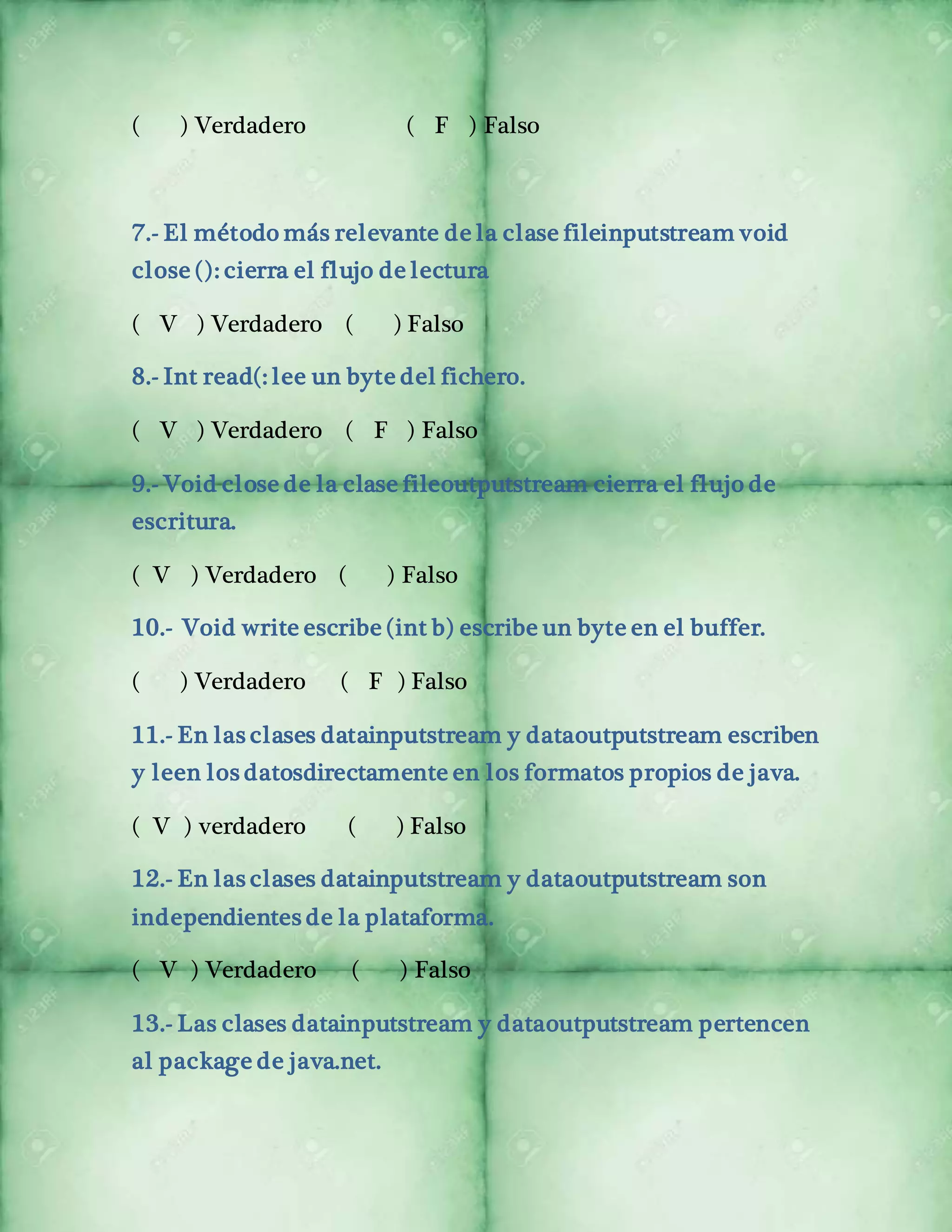 ( ) Verdadero ( F ) Falso 
7.- El método más relevante de la clase fileinputstream void 
close (): cierra el flujo de lectura 
( V ) Verdadero ( ) Falso 
8.- Int read(: lee un byte del fichero. 
( V ) Verdadero ( F ) Falso 
9.- Void close de la clase fileoutputstream cierra el flujo de 
escritura. 
( V ) Verdadero ( ) Falso 
10.- Void write escribe (int b) escribe un byte en el buffer. 
( ) Verdadero ( F ) Falso 
11.- En las clases datainputstream y dataoutputstream escriben 
y leen los datosdirectamente en los formatos propios de java. 
( V ) verdadero ( ) Falso 
12.- En las clases datainputstream y dataoutputstream son 
independientes de la plataforma. 
( V ) Verdadero ( ) Falso 
13.- Las clases datainputstream y dataoutputstream pertencen 
al package de java.net. 
 