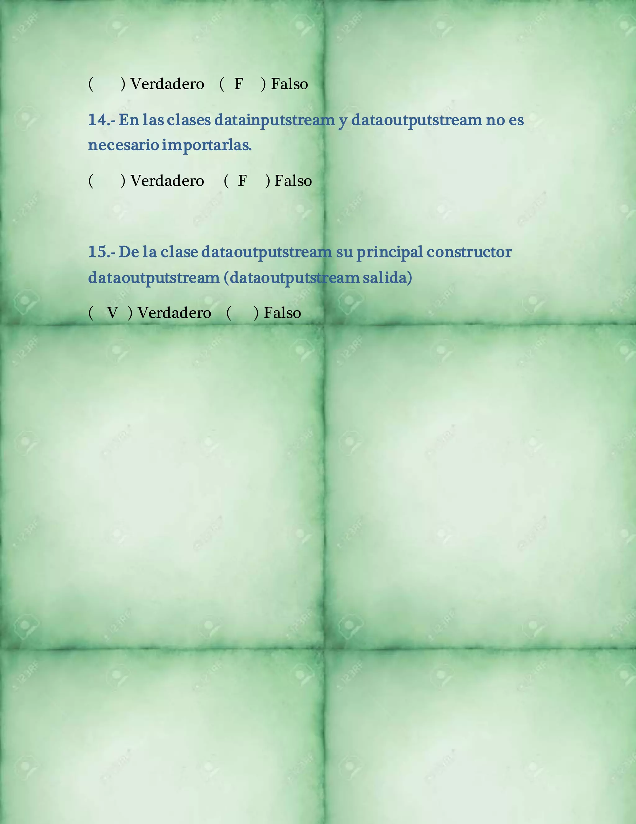 ( ) Verdadero ( F ) Falso 
14.- En las clases datainputstream y dataoutputstream no es 
necesario importarlas. 
( ) Verdadero ( F ) Falso 
15.- De la clase dataoutputstream su principal constructor 
dataoutputstream (dataoutputstream salida) 
( V ) Verdadero ( ) Falso 
