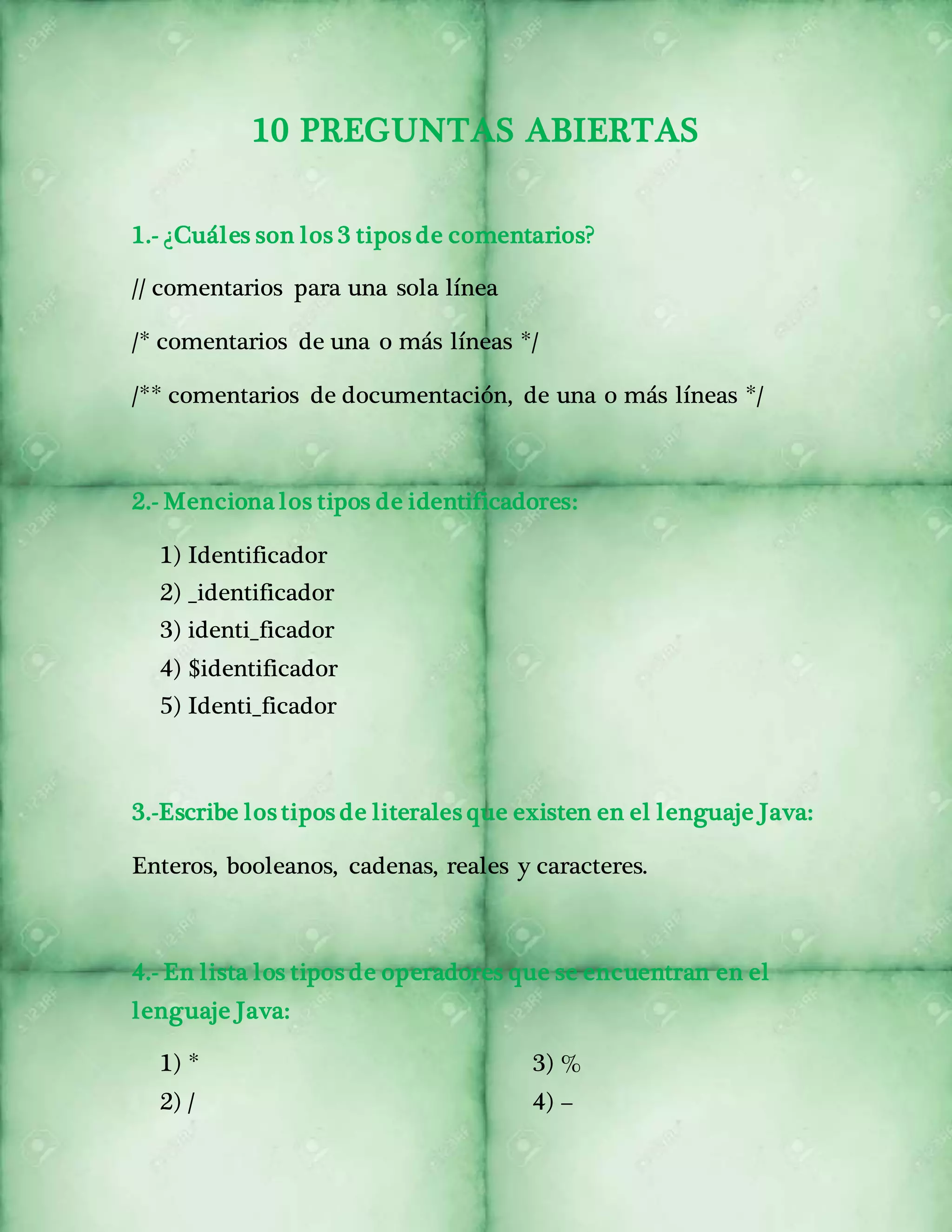 10 PREGUNTAS ABIERTAS 
1.- ¿Cuáles son los 3 tipos de comentarios? 
// comentarios para una sola línea 
/* comentarios de una o más líneas */ 
/** comentarios de documentación, de una o más líneas */ 
2.- Menciona los tipos de identificadores: 
1) Identificador 
2) _identificador 
3) identi_ficador 
4) $identificador 
5) Identi_ficador 
3.-Escribe los tipos de literales que existen en el lenguaje Java: 
Enteros, booleanos, cadenas, reales y caracteres. 
4.- En lista los tipos de operadores que se encuentran en el 
lenguaje Java: 
1) * 
2) / 
3) % 
4) – 
 