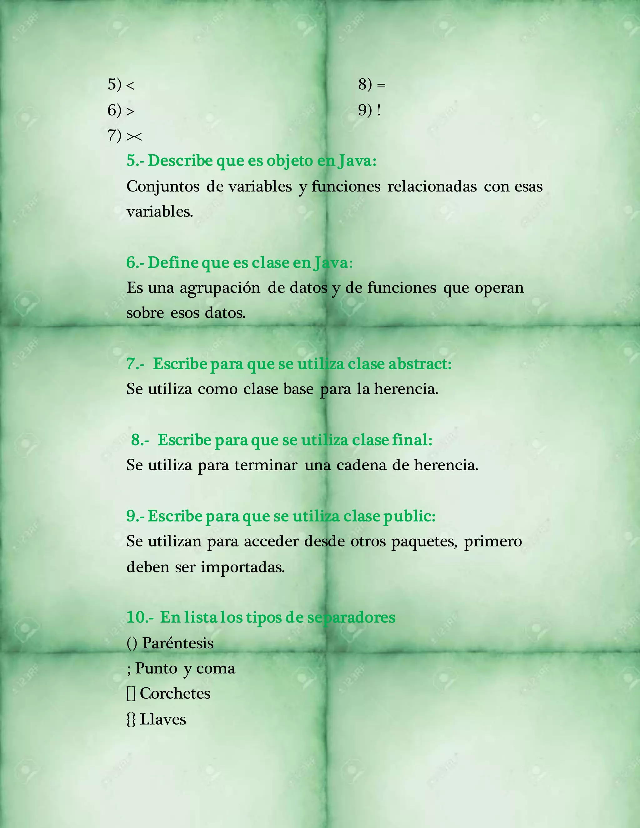 5) < 
6) > 
7) >< 
8) = 
9) ! 
5.- Describe que es objeto en Java: 
Conjuntos de variables y funciones relacionadas con esas 
variables. 
6.- Define que es clase en Java: 
Es una agrupación de datos y de funciones que operan 
sobre esos datos. 
7.- Escribe para que se utiliza clase abstract: 
Se utiliza como clase base para la herencia. 
8.- Escribe para que se utiliza clase final: 
Se utiliza para terminar una cadena de herencia. 
9.- Escribe para que se utiliza clase public: 
Se utilizan para acceder desde otros paquetes, primero 
deben ser importadas. 
10.- En lista los tipos de separadores 
() Paréntesis 
; Punto y coma 
[] Corchetes 
{} Llaves 
 