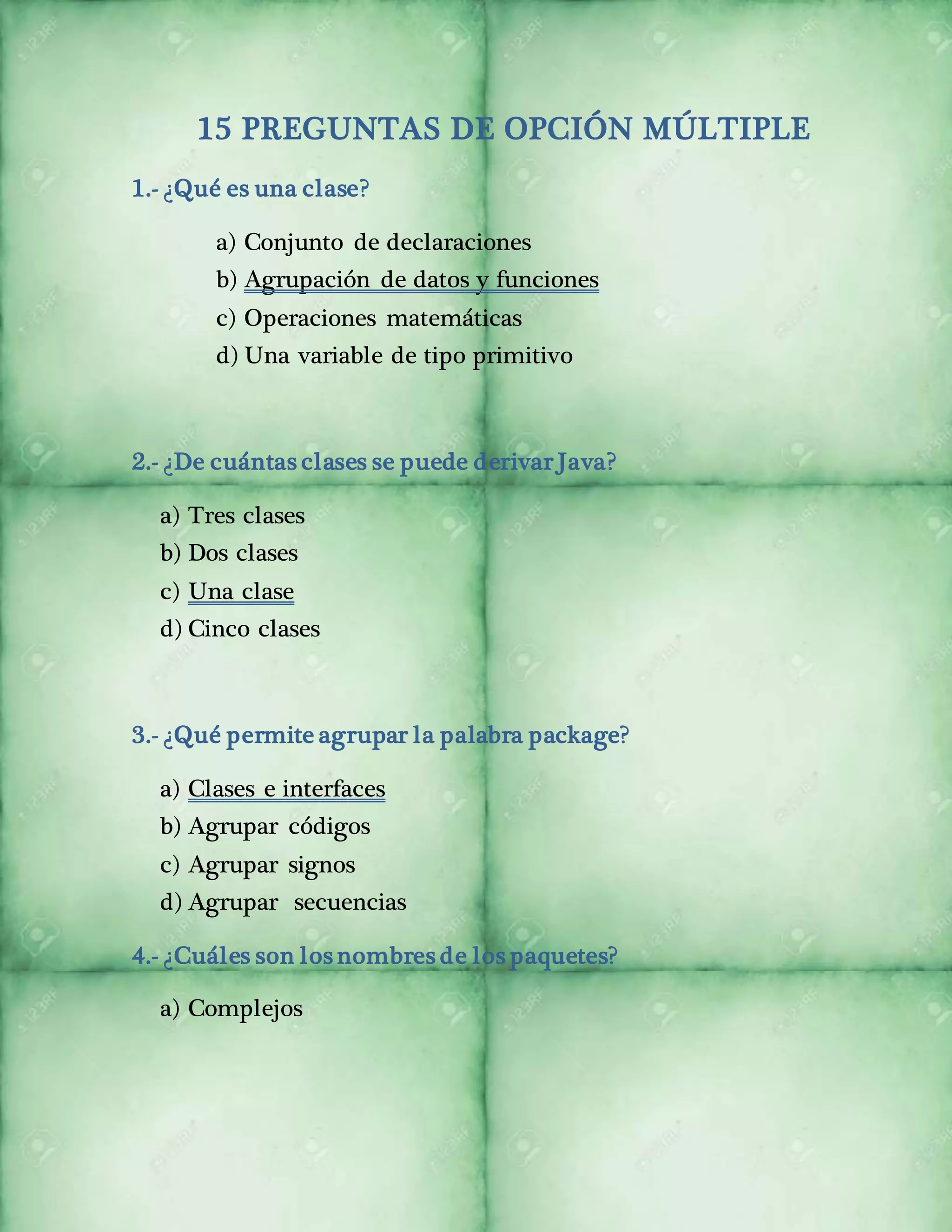 15 PREGUNTAS DE OPCIÓN MÚLTIPLE 
1.- ¿Qué es una clase? 
a) Conjunto de declaraciones 
b) Agrupación de datos y funciones 
c) Operaciones matemáticas 
d) Una variable de tipo primitivo 
2.- ¿De cuántas clases se puede derivar Java? 
a) Tres clases 
b) Dos clases 
c) Una clase 
d) Cinco clases 
3.- ¿Qué permite agrupar la palabra package? 
a) Clases e interfaces 
b) Agrupar códigos 
c) Agrupar signos 
d) Agrupar secuencias 
4.- ¿Cuáles son los nombres de los paquetes? 
a) Complejos 
 