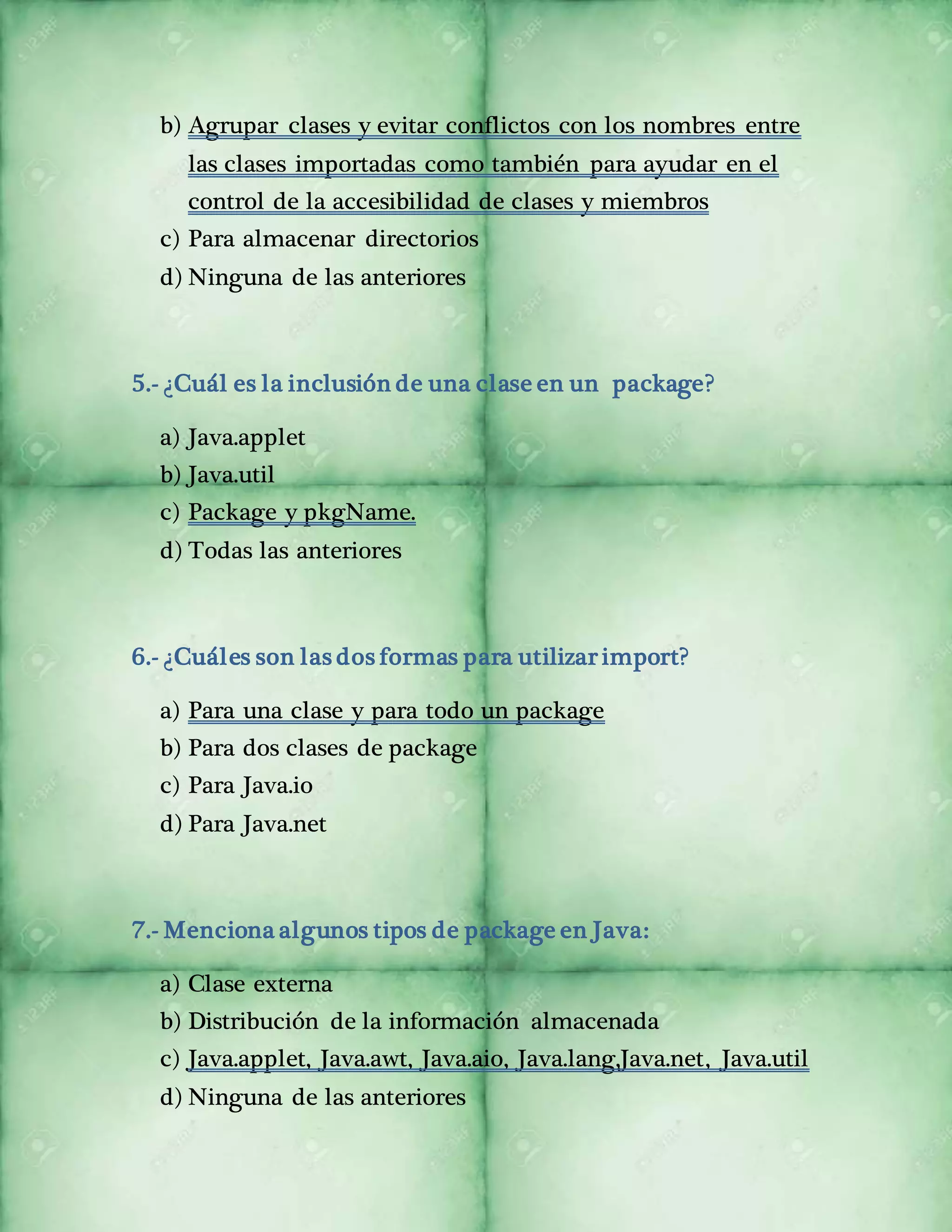 b) Agrupar clases y evitar conflictos con los nombres entre 
las clases importadas como también para ayudar en el 
control de la accesibilidad de clases y miembros 
c) Para almacenar directorios 
d) Ninguna de las anteriores 
5.- ¿Cuál es la inclusión de una clase en un package? 
a) Java.applet 
b) Java.util 
c) Package y pkgName. 
d) Todas las anteriores 
6.- ¿Cuáles son las dos formas para utilizar import? 
a) Para una clase y para todo un package 
b) Para dos clases de package 
c) Para Java.io 
d) Para Java.net 
7.- Menciona algunos tipos de package en Java: 
a) Clase externa 
b) Distribución de la información almacenada 
c) Java.applet, Java.awt, Java.aio, Java.lang,Java.net, Java.util 
d) Ninguna de las anteriores 
 