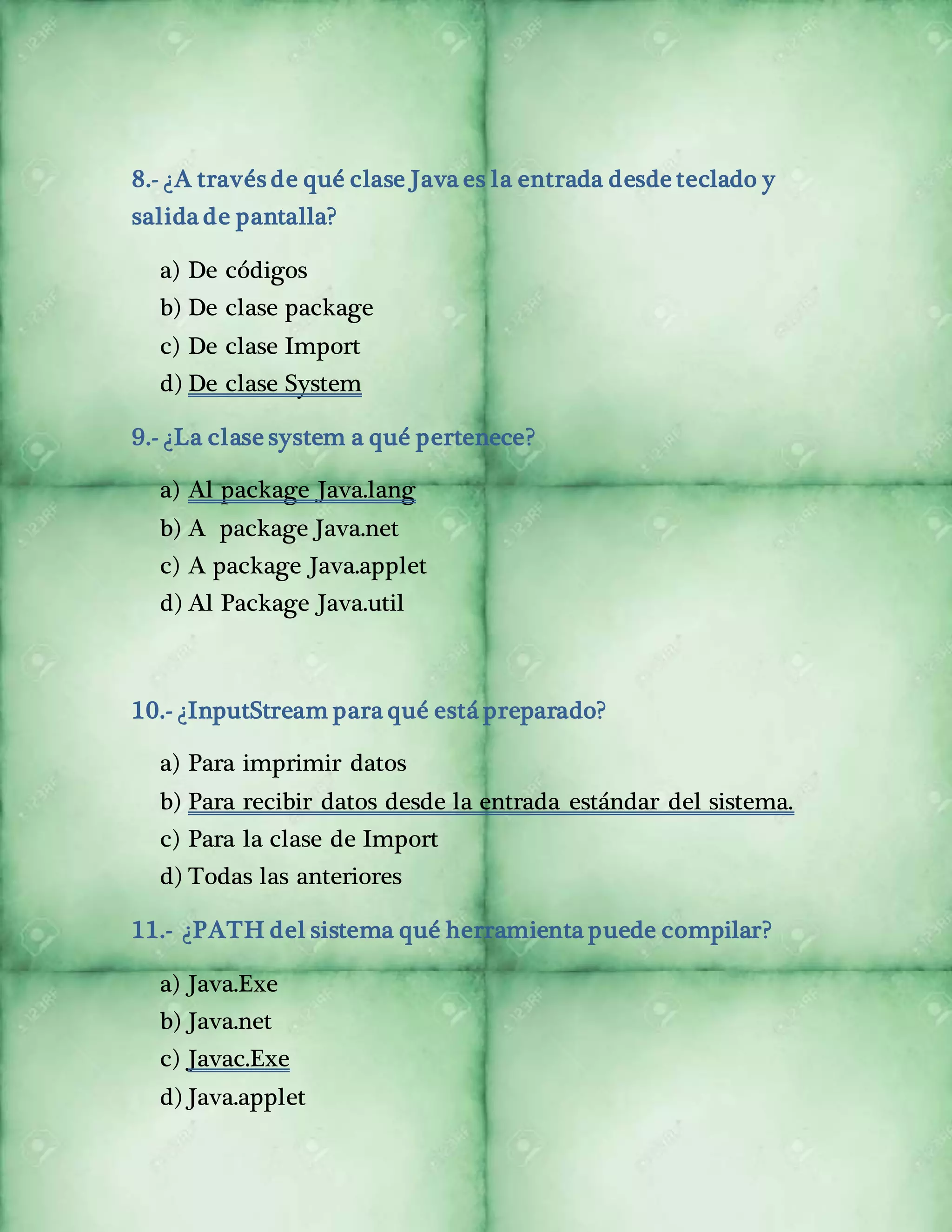 8.- ¿A través de qué clase Java es la entrada desde teclado y 
salida de pantalla? 
a) De códigos 
b) De clase package 
c) De clase Import 
d) De clase System 
9.- ¿La clase system a qué pertenece? 
a) Al package Java.lang 
b) A package Java.net 
c) A package Java.applet 
d) Al Package Java.util 
10.- ¿InputStream para qué está preparado? 
a) Para imprimir datos 
b) Para recibir datos desde la entrada estándar del sistema. 
c) Para la clase de Import 
d) Todas las anteriores 
11.- ¿PATH del sistema qué herramienta puede compilar? 
a) Java.Exe 
b) Java.net 
c) Javac.Exe 
d) Java.applet 
 