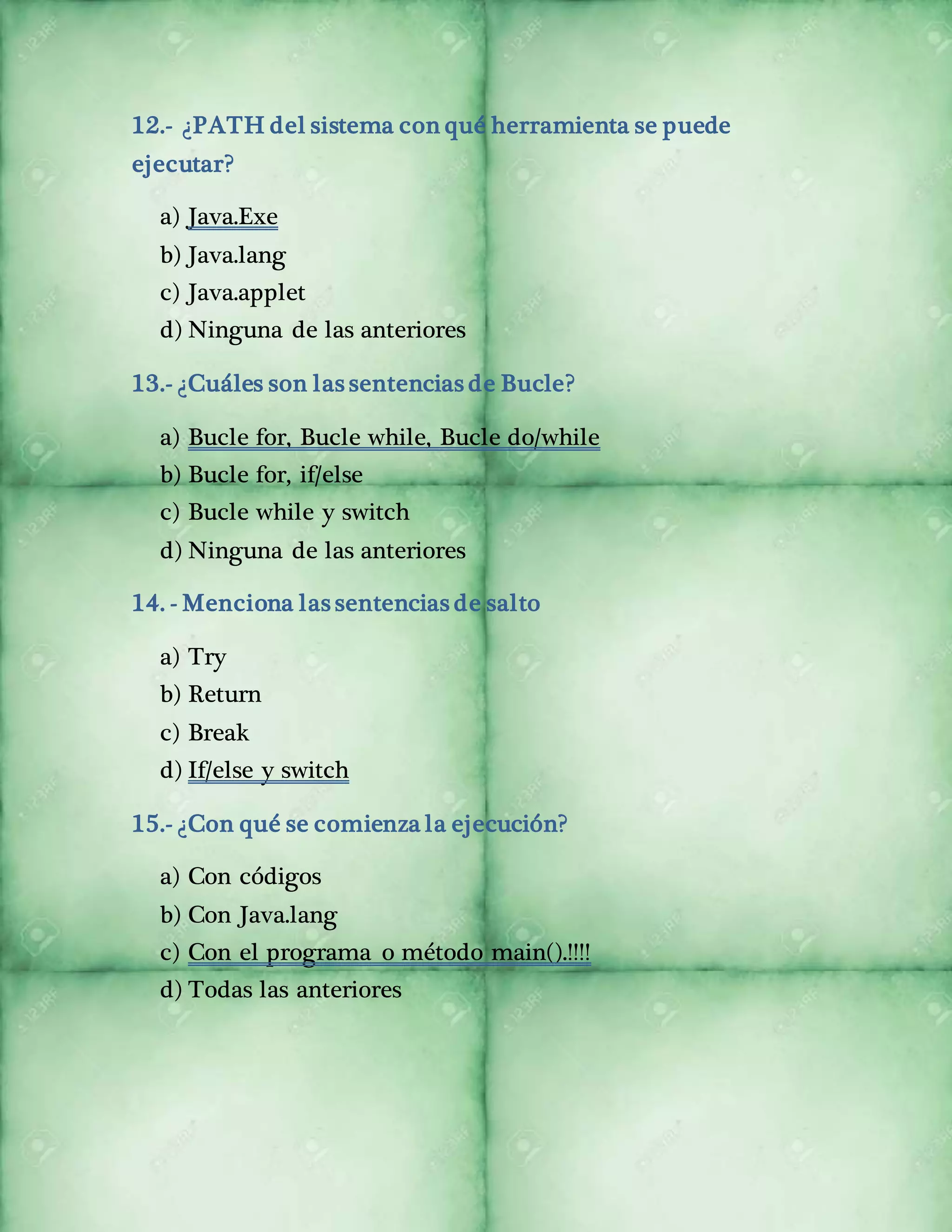 12.- ¿PATH del sistema con qué herramienta se puede 
ejecutar? 
a) Java.Exe 
b) Java.lang 
c) Java.applet 
d) Ninguna de las anteriores 
13.- ¿Cuáles son las sentencias de Bucle? 
a) Bucle for, Bucle while, Bucle do/while 
b) Bucle for, if/else 
c) Bucle while y switch 
d) Ninguna de las anteriores 
14. - Menciona las sentencias de salto 
a) Try 
b) Return 
c) Break 
d) If/else y switch 
15.- ¿Con qué se comienza la ejecución? 
a) Con códigos 
b) Con Java.lang 
c) Con el programa o método main().!!!! 
d) Todas las anteriores 
 