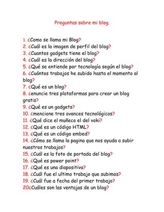 Preguntas sobre mi blog.


1. ¿Como se llama mi Blog?
2. ¿Cuál es la imagen de perfil del blog?
3. ¿Cuantos gadgets tiene el blog?
4. ¿Cuál es la dirección del blog?
5. ¿Qué se entiende por tecnología según el blog?
6. ¿Cuántos trabajos he subido hasta el momento al
blog?
7. ¿Qué es un blog?
8. ¿enuncie tres plataformas para crear un blog
gratis?
9. ¿Qué es un gadgets?
10. ¿mencione tres avances tecnológicos?
11. ¿Qué dice el muñeco el del voki?
12. ¿Qué es un código HTML?
13. ¿Qué es un código embed?
14. ¿Cómo se llama la pagina que nos ayuda a subir
nuestros trabajos?
15. ¿Cuál es la foto de portada del blog?
16. ¿Qué es power point?
17. ¿Qué es una diapositiva?
18. ¿Cuál fue el ultimo trabajo que subimos?
19. ¿Cuál fue a fecha del primer trabajo?
20¿Cuáles son las ventajas de un blog?
 