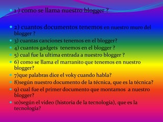  1 ) como se llama nuestro blogger ?

 2) cuantos documentos tenemos en nuestro muro del
    blogger ?
   3) cuantas canciones tenemos en el blogger?
   4) cuantos gadgets tenemos en el blogger ?
   5) cual fue la ultima entrada a nuestro blogger ?
   6) como se llama el marranito que tenemos en nuestro
    blogger?
   7)que palabras dice el voky cuando habla?
   8)según nuestro documento de la técnica, que es la técnica?
   9) cual fue el primer documento que montamos a nuestro
    blogger?
   10)según el video (historia de la tecnología), que es la
    tecnología?
 