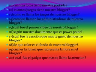    11) cuantas fotos tiene nuestra portada?
   12) cuantos juegos tiene nuestro blogger?
   13)como se llama los juegos de nuestro blogger?
   14)como se llaman las administradoras de nuestro
    blogger?
   15)cual fue el primer video de nuestro blogger?
   16)según nuestro documento que es power point?
   17)cual fue la canción que mas te gusto de nuestro
    blogger?
   18)de que color es el fondo de nuestro blogger?
   19)cual es la forma que representa la hora en el
    blogger?
   20) cual fue el gadget que mas te llamo la atencion?
 