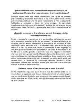 ¿Hasta dónde el desarrollo humano depende de procesos biológicos, de
condiciones ambientales, de procesos culturales o de la interacción de éstos?
Nosotros desde niños nos vamos desarrollando con ayuda de nuestras
potencialidades y la influencia del medio en el que vivimos, abriéndonos caminos
por si mismos para lograr una vida plena y satisfactoria. El niño va adquiriendo
habilidades y conductas a través de varios principios de aprendizaje
(condicionamiento, reforzamiento, imitación.) Y debido a ello a lo largo del tiempo
la humanidad ha ido cambiando y adaptándose a las nuevas necesidades de su
contexto.

¿Es posible comprender el desarrollo como una serie de etapas o estadios
universales preestablecidos?
Desde mi perspectiva yo pienso que si ya que considero a el desarrollo humano
como un proceso natural en la vida del ser humano. Y el sujeto a lo largo de su
evolución pasa por etapas relacionadas al desarrollo de su sexualidad y están
vinculadas a zonas corporales en el 1° el niño se encuentra en la etapa oral, cuyo
centro es la boca. La etapa anal; el ano se convierte en la zona erógena y se
encuentra placer en la eliminación o retención de las heces. A etapa fálica es de
los 3-6 años en esta los genitales se convierten en la zona erógena. Se aprende la
diferencia ente varón y mujer y se identifica con el progenitor de su mismo sexo.Y
referente al desarrollo intelectual del sujeto esta abarca desde el nacimiento hasta
el final de la adolescencia dividiéndolo en estadios los cuales son 3: el periodo
sensorio motor, el período de las operaciones concretas y el periodo de las
operaciones formales. Yen las demás teorías igual mencionan que el desarrollo
humano de divide en etapas o estadios.

¿Qué papel juega el niño en el proceso de su propio desarrollo?
El más importante porque este puede tener un nivel de desarrollo dado que se
manifiesta en la capacidad para resolver independientemente un problema; pero
además, con la ayuda de adultos o de compañeros más capases, puede alcanzar
niveles más altos, que diferencian en sujetos que se encuentran en el mismo nivel
de desarrollo real.

MELISSA ROSAS ALTAMIRANO

<<1° A>>

LIC. EN EDUCACIÓN PRIMARIA

 