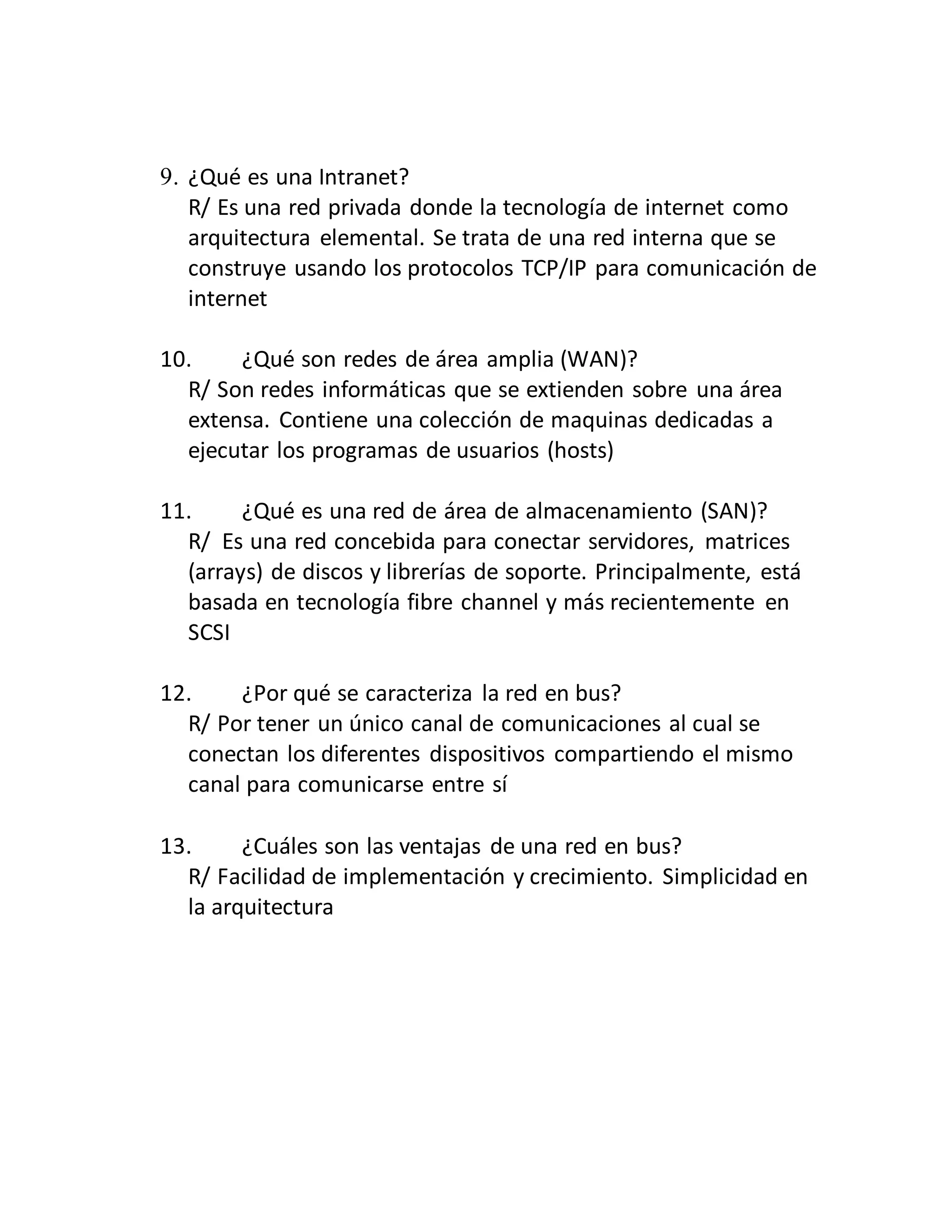 9. ¿Qué es una Intranet?
R/ Es una red privada donde la tecnología de internet como
arquitectura elemental. Se trata de una red interna que se
construye usando los protocolos TCP/IP para comunicación de
internet
10. ¿Qué son redes de área amplia (WAN)?
R/ Son redes informáticas que se extienden sobre una área
extensa. Contiene una colección de maquinas dedicadas a
ejecutar los programas de usuarios (hosts)
11. ¿Qué es una red de área de almacenamiento (SAN)?
R/ Es una red concebida para conectar servidores, matrices
(arrays) de discos y librerías de soporte. Principalmente, está
basada en tecnología fibre channel y más recientemente en
SCSI
12. ¿Por qué se caracteriza la red en bus?
R/ Por tener un único canal de comunicaciones al cual se
conectan los diferentes dispositivos compartiendo el mismo
canal para comunicarse entre sí
13. ¿Cuáles son las ventajas de una red en bus?
R/ Facilidad de implementación y crecimiento. Simplicidad en
la arquitectura
 