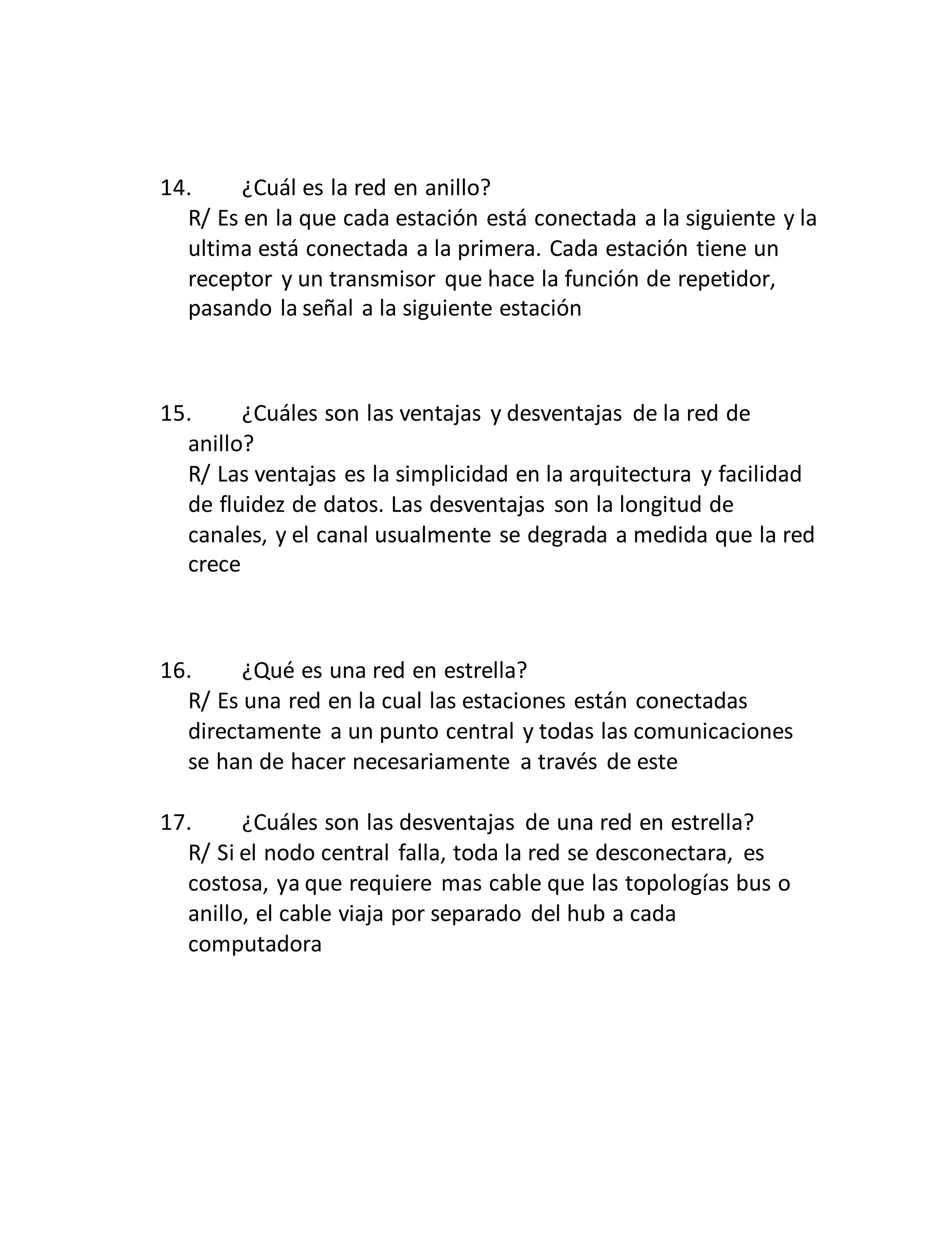 14. ¿Cuál es la red en anillo?
R/ Es en la que cada estación está conectada a la siguiente y la
ultima está conectada a la primera. Cada estación tiene un
receptor y un transmisor que hace la función de repetidor,
pasando la señal a la siguiente estación
15. ¿Cuáles son las ventajas y desventajas de la red de
anillo?
R/ Las ventajas es la simplicidad en la arquitectura y facilidad
de fluidez de datos. Las desventajas son la longitud de
canales, y el canal usualmente se degrada a medida que la red
crece
16. ¿Qué es una red en estrella?
R/ Es una red en la cual las estaciones están conectadas
directamente a un punto central y todas las comunicaciones
se han de hacer necesariamente a través de este
17. ¿Cuáles son las desventajas de una red en estrella?
R/ Si el nodo central falla, toda la red se desconectara, es
costosa, ya que requiere mas cable que las topologías bus o
anillo, el cable viaja por separado del hub a cada
computadora
 