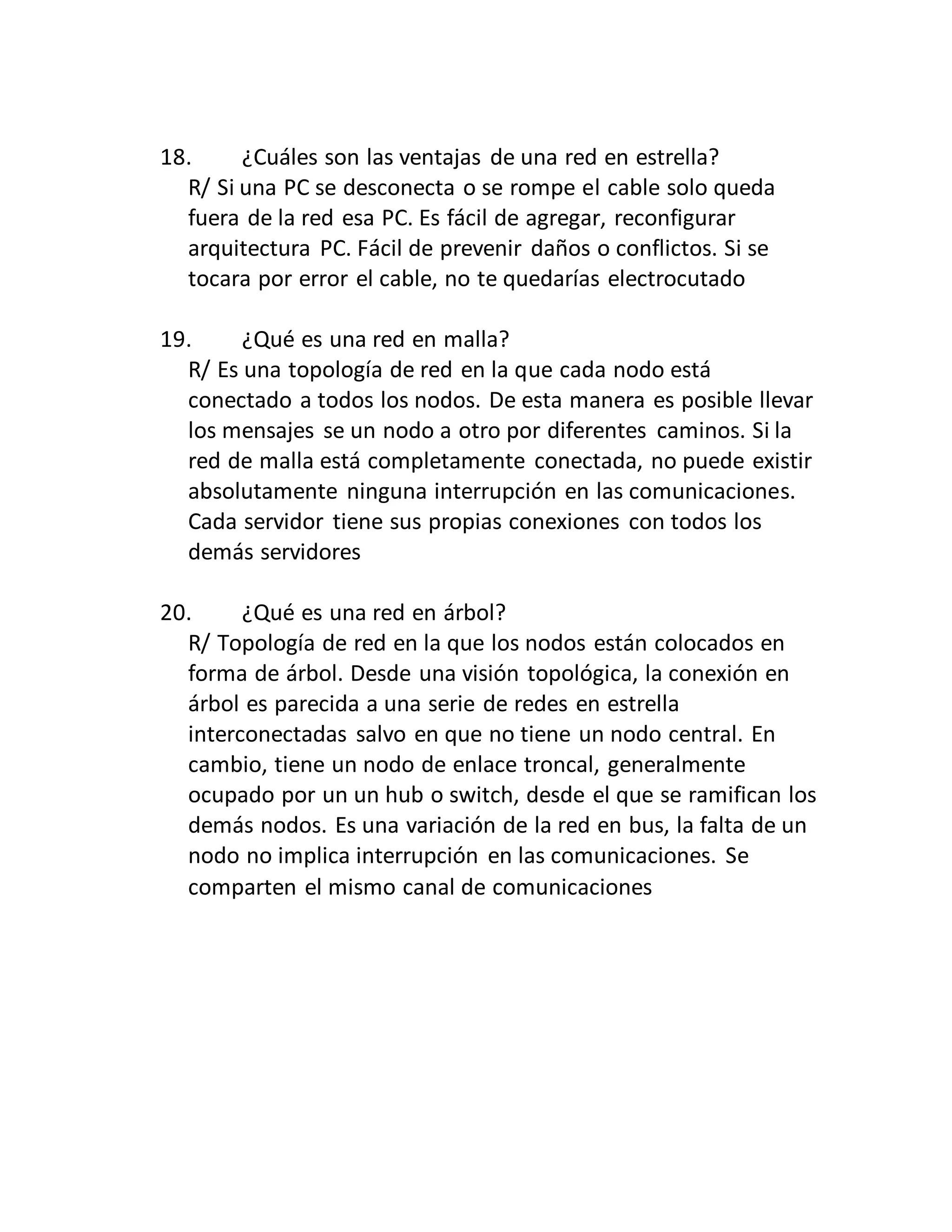 18. ¿Cuáles son las ventajas de una red en estrella?
R/ Si una PC se desconecta o se rompe el cable solo queda
fuera de la red esa PC. Es fácil de agregar, reconfigurar
arquitectura PC. Fácil de prevenir daños o conflictos. Si se
tocara por error el cable, no te quedarías electrocutado
19. ¿Qué es una red en malla?
R/ Es una topología de red en la que cada nodo está
conectado a todos los nodos. De esta manera es posible llevar
los mensajes se un nodo a otro por diferentes caminos. Si la
red de malla está completamente conectada, no puede existir
absolutamente ninguna interrupción en las comunicaciones.
Cada servidor tiene sus propias conexiones con todos los
demás servidores
20. ¿Qué es una red en árbol?
R/ Topología de red en la que los nodos están colocados en
forma de árbol. Desde una visión topológica, la conexión en
árbol es parecida a una serie de redes en estrella
interconectadas salvo en que no tiene un nodo central. En
cambio, tiene un nodo de enlace troncal, generalmente
ocupado por un un hub o switch, desde el que se ramifican los
demás nodos. Es una variación de la red en bus, la falta de un
nodo no implica interrupción en las comunicaciones. Se
comparten el mismo canal de comunicaciones
 