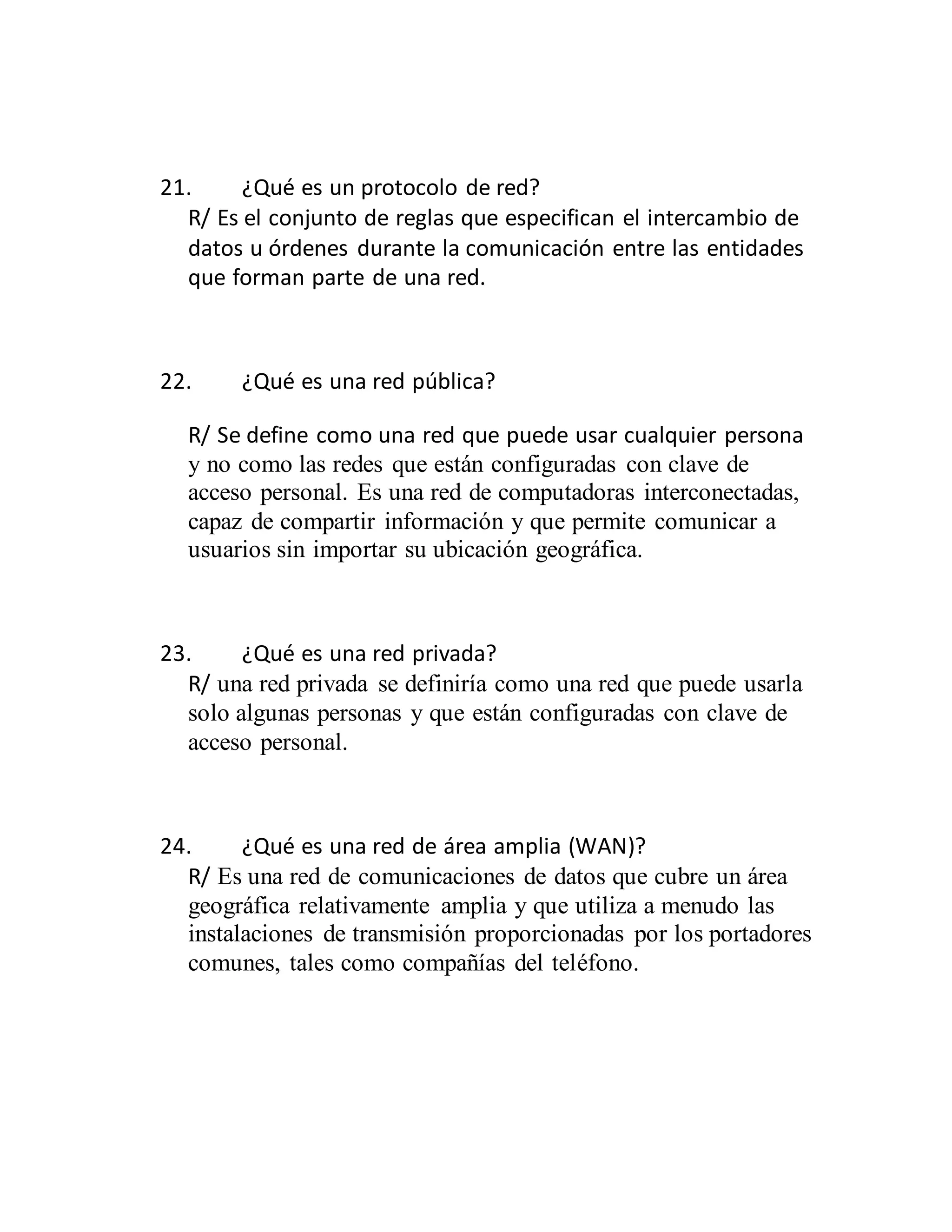 21. ¿Qué es un protocolo de red?
R/ Es el conjunto de reglas que especifican el intercambio de
datos u órdenes durante la comunicación entre las entidades
que forman parte de una red.
22. ¿Qué es una red pública?
R/ Se define como una red que puede usar cualquier persona
y no como las redes que están configuradas con clave de
acceso personal. Es una red de computadoras interconectadas,
capaz de compartir información y que permite comunicar a
usuarios sin importar su ubicación geográfica.
23. ¿Qué es una red privada?
R/ una red privada se definiría como una red que puede usarla
solo algunas personas y que están configuradas con clave de
acceso personal.
24. ¿Qué es una red de área amplia (WAN)?
R/ Es una red de comunicaciones de datos que cubre un área
geográfica relativamente amplia y que utiliza a menudo las
instalaciones de transmisión proporcionadas por los portadores
comunes, tales como compañías del teléfono.
 