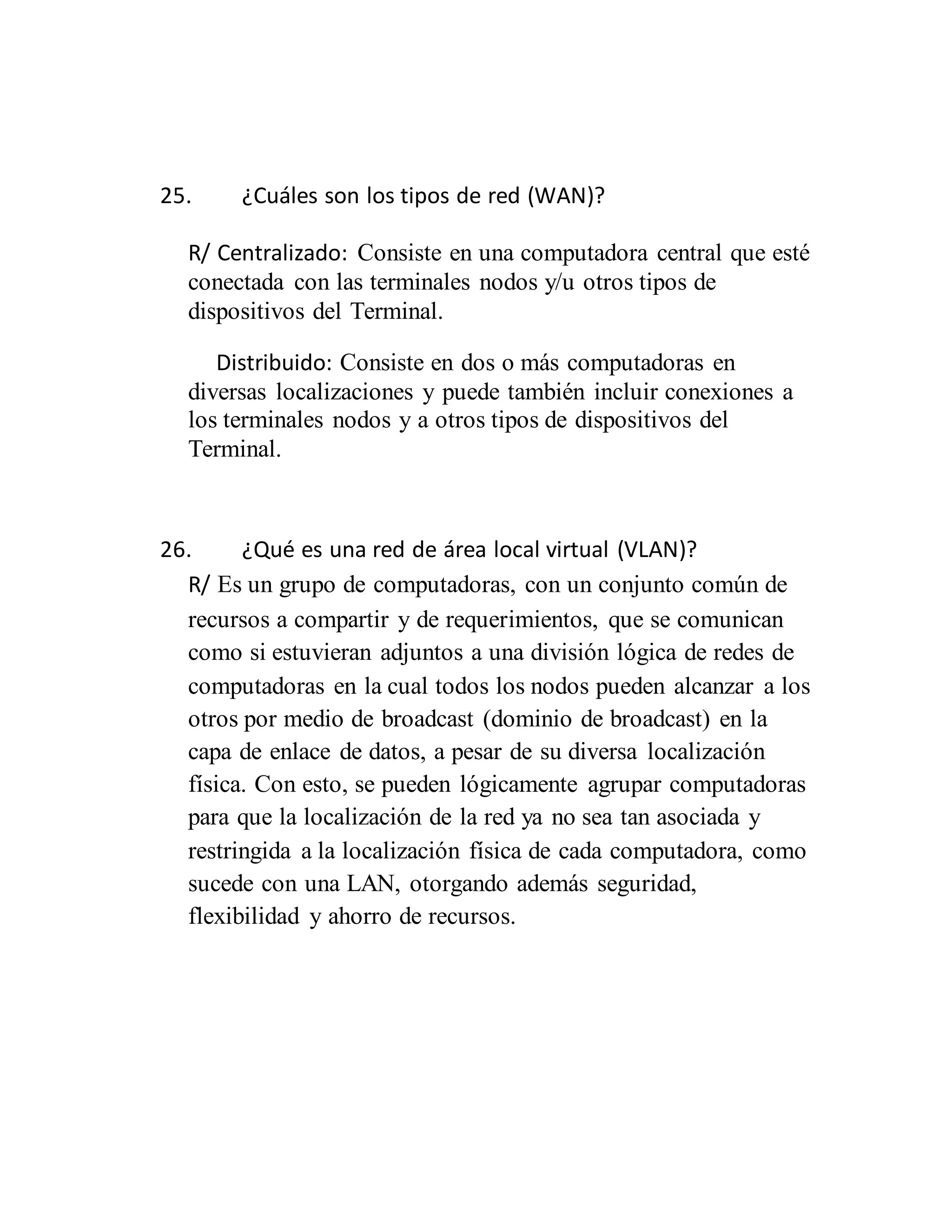 25. ¿Cuáles son los tipos de red (WAN)?
R/ Centralizado: Consiste en una computadora central que esté
conectada con las terminales nodos y/u otros tipos de
dispositivos del Terminal.
Distribuido: Consiste en dos o más computadoras en
diversas localizaciones y puede también incluir conexiones a
los terminales nodos y a otros tipos de dispositivos del
Terminal.
26. ¿Qué es una red de área local virtual (VLAN)?
R/ Es un grupo de computadoras, con un conjunto común de
recursos a compartir y de requerimientos, que se comunican
como si estuvieran adjuntos a una división lógica de redes de
computadoras en la cual todos los nodos pueden alcanzar a los
otros por medio de broadcast (dominio de broadcast) en la
capa de enlace de datos, a pesar de su diversa localización
física. Con esto, se pueden lógicamente agrupar computadoras
para que la localización de la red ya no sea tan asociada y
restringida a la localización física de cada computadora, como
sucede con una LAN, otorgando además seguridad,
flexibilidad y ahorro de recursos.
 