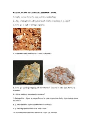 CLASIFICACIÓN DE LAS ROCAS SEDIMENTARIAS.
1.- Explica cómo se forman las rocas sedimentarias detríticas.
2.- ¿Qué es la diagénesis?. ¿En qué consiste?. ¿Cuál es el resultado de su acción?
3.-Indica que es A y B en la imagen siguiente:
4.-Clasifica estas rocas detríticas y razona la respuesta.
5.-Indica que agente geológico puede haber formado cada una de estas rocas. Razona la
respuesta.
6.- ¿Cómo podemos reconocer las areniscas?
7.-Explica cómo y dónde se pueden formar las rocas evaporíticas. Indica el nombre de dos de
estas rocas.
8.-¿Cómo se forman las rocas sedimentarias químicas?.
9.-¿Cómo se pueden reconocer las rocas calizas?
10.-Explica brevemente cómo se forma el carbón y el petróleo.
 