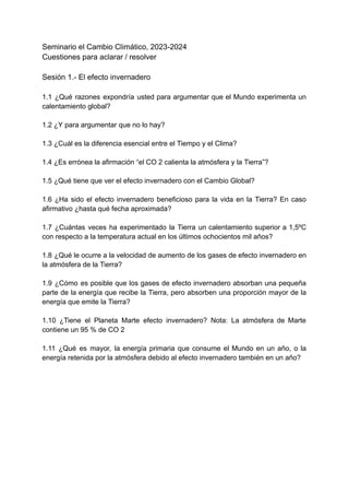 Seminario el Cambio Climático, 2023-2024
Cuestiones para aclarar / resolver
Sesión 1.- El efecto invernadero
1.1 ¿Qué razones expondría usted para argumentar que el Mundo experimenta un
calentamiento global?
1.2 ¿Y para argumentar que no lo hay?
1.3 ¿Cuál es la diferencia esencial entre el Tiempo y el Clima?
1.4 ¿Es errónea la afirmación “el CO 2 calienta la atmósfera y la Tierra”?
1.5 ¿Qué tiene que ver el efecto invernadero con el Cambio Global?
1.6 ¿Ha sido el efecto invernadero beneficioso para la vida en la Tierra? En caso
afirmativo ¿hasta qué fecha aproximada?
1.7 ¿Cuántas veces ha experimentado la Tierra un calentamiento superior a 1,5ºC
con respecto a la temperatura actual en los últimos ochocientos mil años?
1.8 ¿Qué le ocurre a la velocidad de aumento de los gases de efecto invernadero en
la atmósfera de la Tierra?
1.9 ¿Cómo es posible que los gases de efecto invernadero absorban una pequeña
parte de la energía que recibe la Tierra, pero absorben una proporción mayor de la
energía que emite la Tierra?
1.10 ¿Tiene el Planeta Marte efecto invernadero? Nota: La atmósfera de Marte
contiene un 95 % de CO 2
1.11 ¿Qué es mayor, la energía primaria que consume el Mundo en un año, o la
energía retenida por la atmósfera debido al efecto invernadero también en un año?
 