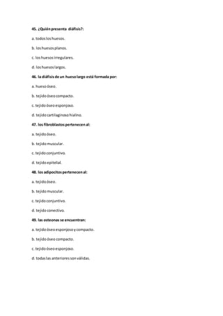 45. ¿Quiénpresenta diáfisis?:
a. todosloshuesos.
b. loshuesosplanos.
c. loshuesosirregulares.
d. loshuesoslargos.
46. la diáfisisde un huesolargo está formada por:
a. huesoóseo.
b. tejidoóseocompacto.
c. tejidoóseoesponjoso.
d. tejidocartilaginosohialino.
47. los fibroblastospertenecenal:
a. tejidoóseo.
b. tejidomuscular.
c. tejidoconjuntivo.
d. tejidoepitelial.
48. los adipocitospertenecenal:
a. tejidoóseo.
b. tejidomuscular.
c. tejidoconjuntivo.
d. tejidoconectivo.
49. las osteonas se encuentran:
a. tejidoóseoesponjosoycompacto.
b. tejidoóseo compacto.
c. tejidoóseoesponjoso.
d. todaslas anterioressonválidas.
 