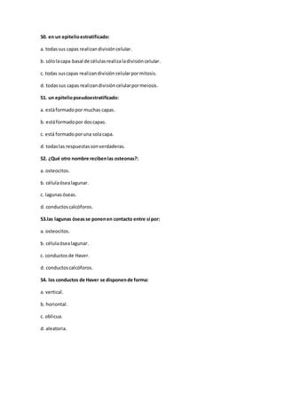 50. en un epitelioestratificado:
a. todassus capas realizandivisióncelular.
b. sólolacapa basal de célulasrealizaladivisióncelular.
c. todas suscapas realizandivisión celularpormitosis.
d. todassus capas realizandivisióncelularpormeiosis.
51. un epiteliopseudoestratificado:
a. estáformadopor muchas capas.
b. estáformadopor doscapas.
c. está formadoporuna solacapa.
d. todaslas respuestassonverdaderas.
52. ¿Qué otro nombre recibenlas osteonas?:
a. osteocitos.
b. célulaósealagunar.
c. lagunasóseas.
d. conductoscalcóforos.
53.las lagunas óseasse ponenen contacto entre sí por:
a. osteocitos.
b. célulaósealagunar.
c. conductosde Haver.
d. conductoscalcóforos.
54. los conductos de Haver se disponende forma:
a. vertical.
b. horiontal.
c. oblicua.
d. aleatoria.
 