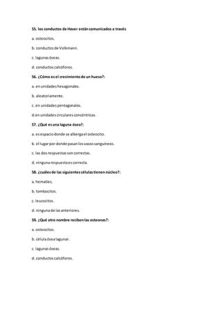 55. los conductos de Haver estáncomunicados a través
a. osteocitos.
b. conductosde Volkmann.
c. lagunasóseas.
d. conductos calcóforos.
56. ¿Cómo esel crecimientode un hueso?:
a. enunidadeshexagonales.
b. aleatoriamente.
c. en unidadespentagonales.
d.enunidadescircularesconcéntricas.
57. ¿Qué esuna laguna ósea?:
a. esespaciodonde se albergael osteocito.
b. el lugarpor donde pasanlosvasossanguíneos.
c. las dosrespuestassoncorrectas.
d. ningunarespuestaescorrecta.
58. ¿cuálesde las siguientescélulastienennúcleo?:
a. hematíes.
b. tombocitos.
c. leucocitos.
d. ningunade lasanteriores.
59. ¿Qué otro nombre recibenlas osteonas?:
a. osteocitos.
b. célulaósealagunar.
c. lagunasóseas.
d. conductoscalcóforos.
 