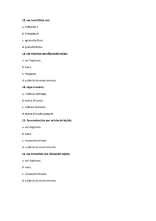 12. los neutrófilosson:
a. linfocitosT
b. linfocitosB
c. agranulocíticos.
d. granulocíticos.
13. los miocitosson célulasdel tejido:
a. cartilaginoso.
b. óseo.
c. muscular.
d. epitelial de revestimiento.
14. el pericondrio:
a. rodea al cartilago.
b. rodeaal hueso.
c. rodeaal músculo.
d. rodeaal tejidovascular.
15. los condrocitos son célulasdel tejido:
a. cartilaginoso.
b. óseo.
c. muscularestriado.
d. epitelial de revestimiento.
16. los osteocitosson célulasdel tejido:
a. cartilaginoso.
b. óseo.
c. muscularestriado.
d. epitelial de revestimiento.
 
