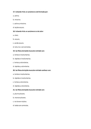 17. la banda H de un sarcómero está formada por:
a. actina.
b. miosina.
c. actina y miosina.
d. tejidooscuro.
18. la banda H de un sarcómero es de color:
a. claro.
b. oscuro.
c. verde oscuro.
d. lab y la c soncorrectas.
19. las fibras de tejidomuscular estriado son:
a. lentase involuntarias.
b. rápidase involuntarias.
c. lentasy voluntarias.
d. rápidasy voluntarias.
20. las fibras de tejidomuscular estriado cardiaco son:
a. lentase involuntarias.
b. rápidase involuntarias.
c. lentasy voluntarias.
d. rápidasy voluntarias.
21. las fibras de tejidomuscular estriado son:
a. plurinucleares.
b. mononucleares.
c. no tienennúcleo.
d. todasson correctas.
 
