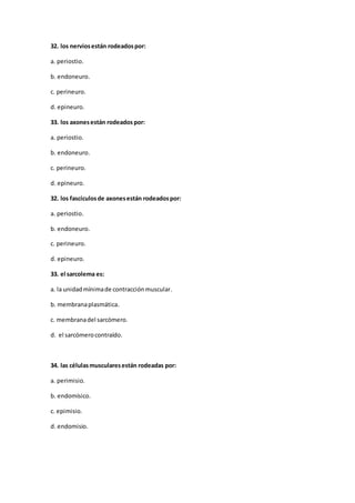 32. los nerviosestán rodeadospor:
a. periostio.
b. endoneuro.
c. perineuro.
d. epineuro.
33. los axonesestán rodeados por:
a. periostio.
b. endoneuro.
c. perineuro.
d. epineuro.
32. los fascículosde axonesestán rodeadospor:
a. periostio.
b. endoneuro.
c. perineuro.
d. epineuro.
33. el sarcolema es:
a. la unidadmínimade contracciónmuscular.
b. membranaplasmática.
c. membranadel sarcómero.
d. el sarcómerocontraído.
34. las célulasmuscularesestán rodeadas por:
a. perimisio.
b. endomísico.
c. epimisio.
d. endomisio.
 
