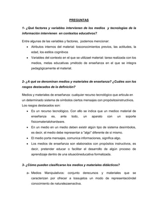 PREGUNTAS
1- ¿Qué factores y variables intervienen de los medios y tecnologías de la
información intervienen en contextos educativos?
Entre algunas de las variables y factores, podemos mencionar:
Atributos internos del material: losconocimientos previos, las actitudes, la
edad, los estilos cognitivos
Variables del contexto en el que se utilizael material: tarea realizada con los
medios, metas educativas ymétodo de enseñanza en el que se integra
pedagógicamente el material.
2- ¿A qué se denominan medios y materiales de enseñanza? ¿Cuáles son los
rasgos destacados de la definición?
Medios y materiales de enseñanza: cualquier recurso tecnológico que articula en
un determinado sistema de símbolos ciertos mensajes con propósitosinstructivos.
Los rasgos destacados son:
Es un recurso tecnológico. Con ello se indica que un medioo material de
enseñanza es, ante todo, un aparato con un soporte
físicomaterialohardware.
En un medio en un medio deben existir algún tipo de sistema desímbolos,
es decir, el medio debe representar a "algo" diferente de sí mismo.
El medio porta mensajes, comunica informaciones, significa algo.
Los medios de enseñanza son elaborados con propósitos instructivos, es
decir, pretender educar o facilitar el desarrollo de algún proceso de
aprendizaje dentro de una situacióneducativa formalizada.
3- ¿Cómo pueden clasificarse los medios y materiales didácticos?
a- Medios Manipulativos: conjunto derecursos y materiales que se
caracterizan por ofrecer a lossujetos un modo de representacióndel
conocimiento de naturalezaenactiva.
 