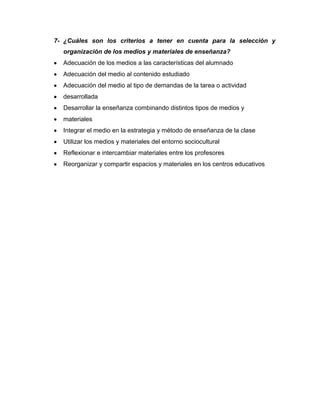 7- ¿Cuáles son los criterios a tener en cuenta para la selección y
organización de los medios y materiales de enseñanza?
Adecuación de los medios a las características del alumnado
Adecuación del medio al contenido estudiado
Adecuación del medio al tipo de demandas de la tarea o actividad
desarrollada
Desarrollar la enseñanza combinando distintos tipos de medios y
materiales
Integrar el medio en la estrategia y método de enseñanza de la clase
Utilizar los medios y materiales del entorno sociocultural
Reflexionar e intercambiar materiales entre los profesores
Reorganizar y compartir espacios y materiales en los centros educativos
8- CRITERIOS
9- PARA LA
10- SELECCIÓN,
11- USO Y
12- ORGANIZACIÓN
13- DE LOS MEDIOS Y
14- MATERIALES DE
ENSEÑANZA
CRITERIOS
 
