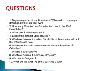 1. To your regard what is a Constitution?(Abstain from copying a definition, define it on your own)2. How many Constitutions Colombia had prior to the 1886 Constitution?3. When was Slavery abolished?4. Explain the concept State of Siege?5. What are the most important Constitutional Amendments done to the 1886 Constitution?6. What were the main requirements to become President of Colombia?7. What is a bureaucracy?8. What are the main functions of Congress?9. Who elects Congress?10. What are the functions of the Supreme Court?QUESTIONS