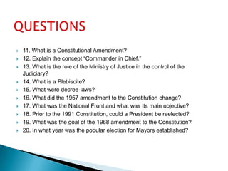 QUESTIONS11. What is a Constitutional Amendment?12. Explain the concept “Commander in Chief.”13. What is the role of the Ministry of Justice in the control of the Judiciary?14. What is a Plebiscite?15. What were decree-laws?16. What did the 1957 amendment to the Constitution change?17. What was the National Front and what was its main objective?18. Prior to the 1991 Constitution, could a President be reelected?19. What was the goal of the 1968 amendment to the Constitution?20. In what year was the popular election for Mayors established?