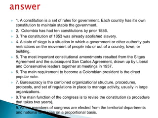 answer1. A constitution is a set of rules for government. Each country has it’s own constitution to maintain stable the government. 2.  Colombia has had ten constitutions by prior 1886.3. The constitution of 1853 was already abolished slavery.4. A state of siege is a situation in which a government or other authority puts restrictions on the movement of people into or out of a country, town, or building.5. The most important constitutional amendments resulted from the Sitges Agreement and the subsequent San Carlos Agreement, drawn up by Liberal and Conservative leaders together at meetings in 1957.6. The main requirement to become a Colombian president is the direct popular vote.7.Bureaucracy is the combined organizational structure, procedures, protocols, and set of regulations in place to manage activity, usually in large organizations. 8.The main function of the congress is to revise the constitution (a procedure that takes two years).9. All the members of congress are elected from the territorial departments and national territories on a proportional basis. 